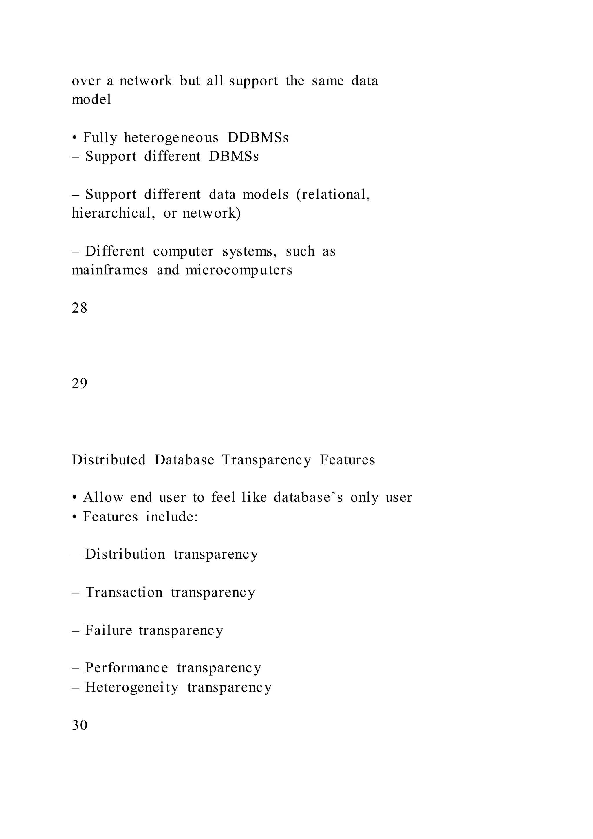 over a network but all support the same data
model
• Fully heterogeneous DDBMSs
– Support different DBMSs
– Support different data models (relational,
hierarchical, or network)
– Different computer systems, such as
mainframes and microcomputers
28
29
Distributed Database Transparency Features
• Allow end user to feel like database’s only user
• Features include:
– Distribution transparency
– Transaction transparency
– Failure transparency
– Performance transparency
– Heterogeneity transparency
30
 