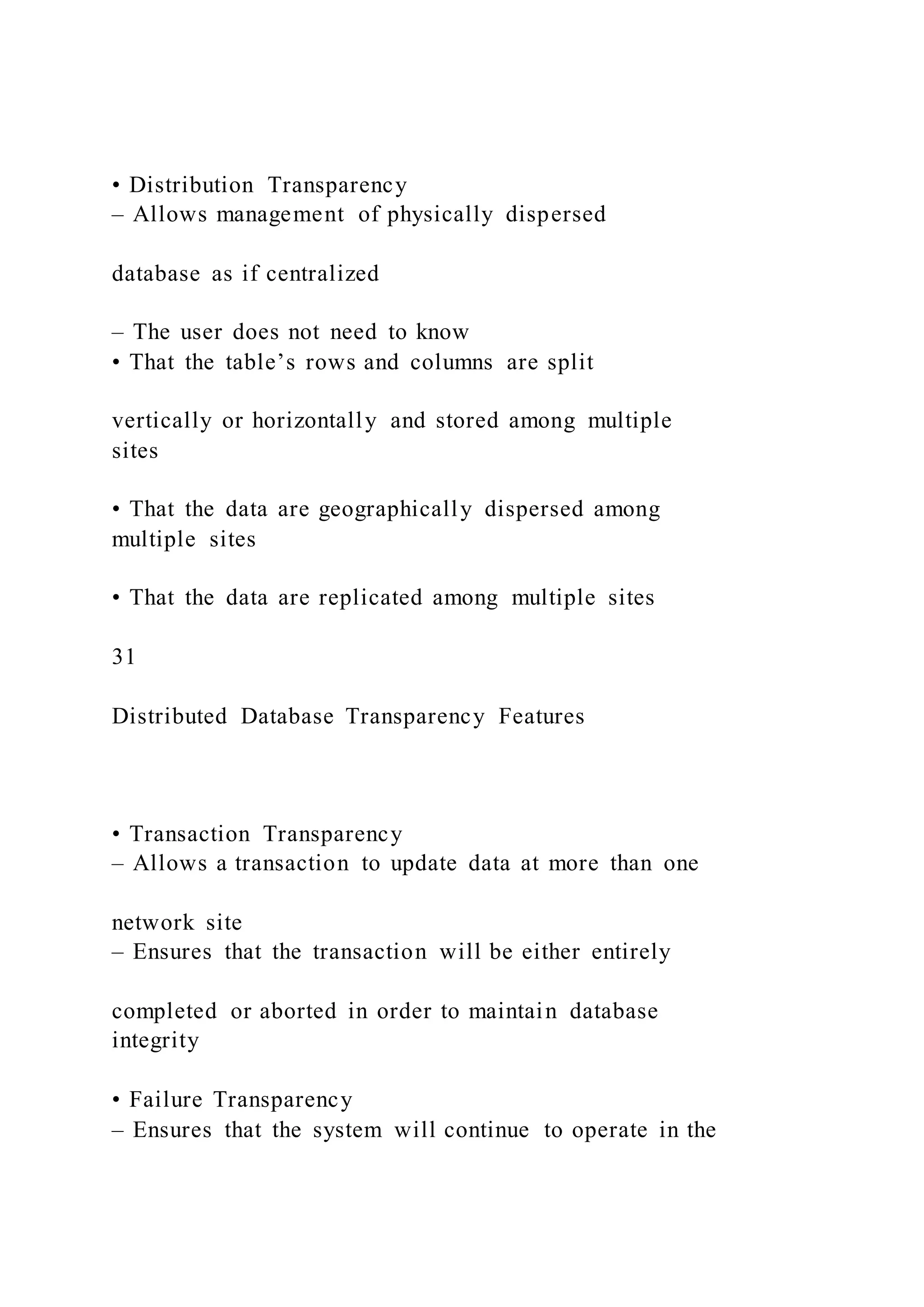 • Distribution Transparency
– Allows management of physically dispersed
database as if centralized
– The user does not need to know
• That the table’s rows and columns are split
vertically or horizontally and stored among multiple
sites
• That the data are geographically dispersed among
multiple sites
• That the data are replicated among multiple sites
31
Distributed Database Transparency Features
• Transaction Transparency
– Allows a transaction to update data at more than one
network site
– Ensures that the transaction will be either entirely
completed or aborted in order to maintain database
integrity
• Failure Transparency
– Ensures that the system will continue to operate in the
 