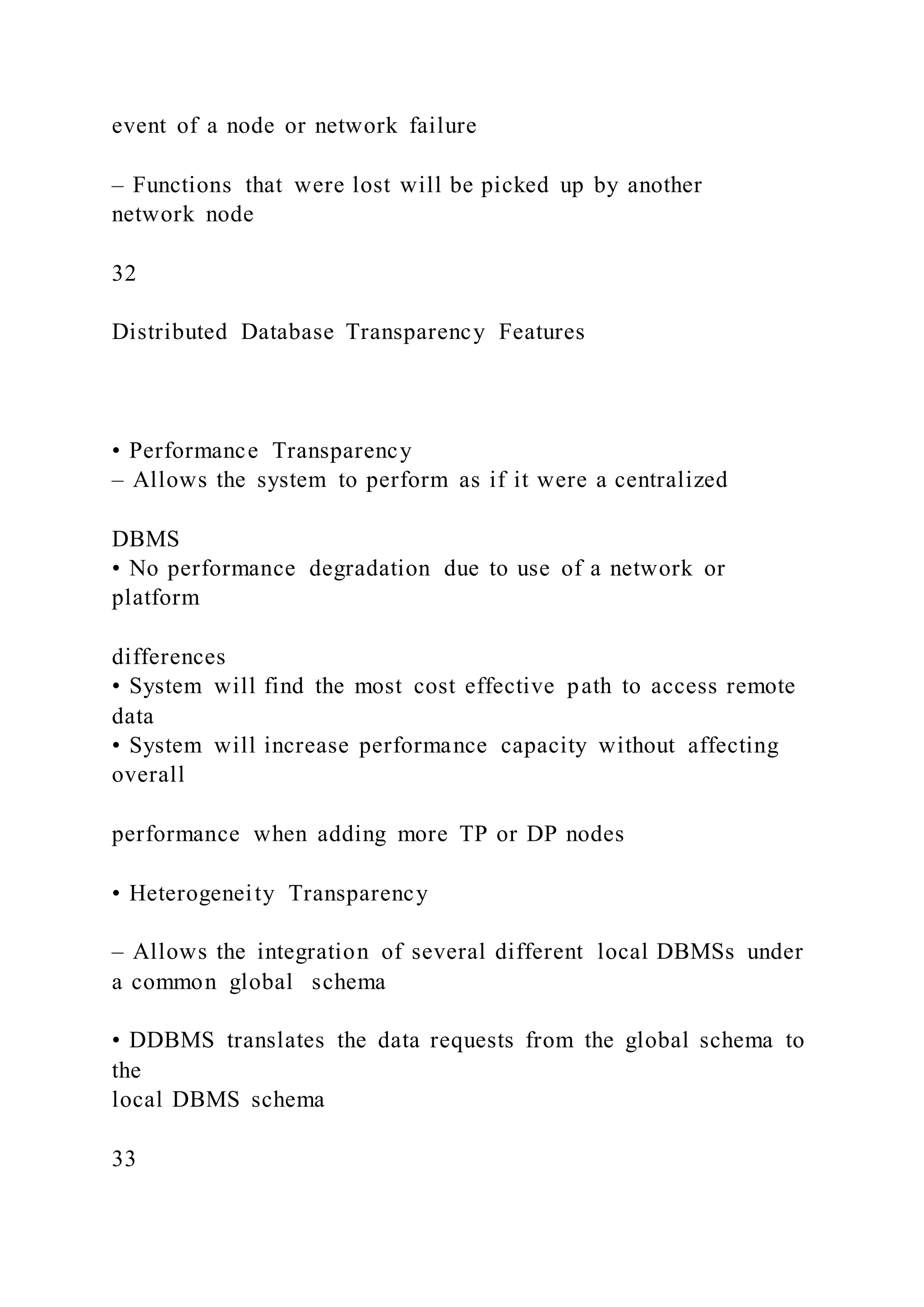 event of a node or network failure
– Functions that were lost will be picked up by another
network node
32
Distributed Database Transparency Features
• Performance Transparency
– Allows the system to perform as if it were a centralized
DBMS
• No performance degradation due to use of a network or
platform
differences
• System will find the most cost effective path to access remote
data
• System will increase performance capacity without affecting
overall
performance when adding more TP or DP nodes
• Heterogeneity Transparency
– Allows the integration of several different local DBMSs under
a common global schema
• DDBMS translates the data requests from the global schema to
the
local DBMS schema
33
 