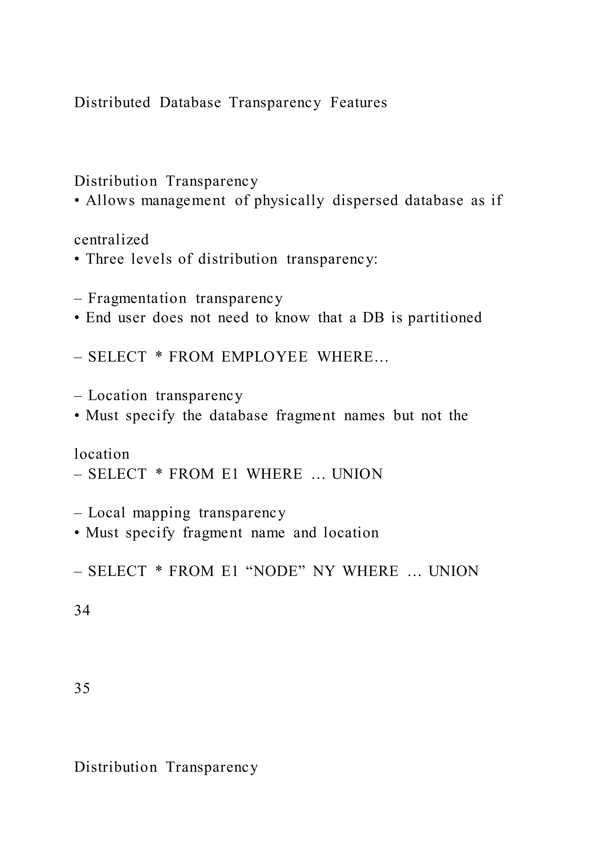 Distributed Database Transparency Features
Distribution Transparency
• Allows management of physically dispersed database as if
centralized
• Three levels of distribution transparency:
– Fragmentation transparency
• End user does not need to know that a DB is partitioned
– SELECT * FROM EMPLOYEE WHERE…
– Location transparency
• Must specify the database fragment names but not the
location
– SELECT * FROM E1 WHERE … UNION
– Local mapping transparency
• Must specify fragment name and location
– SELECT * FROM E1 “NODE” NY WHERE … UNION
34
35
Distribution Transparency
 
