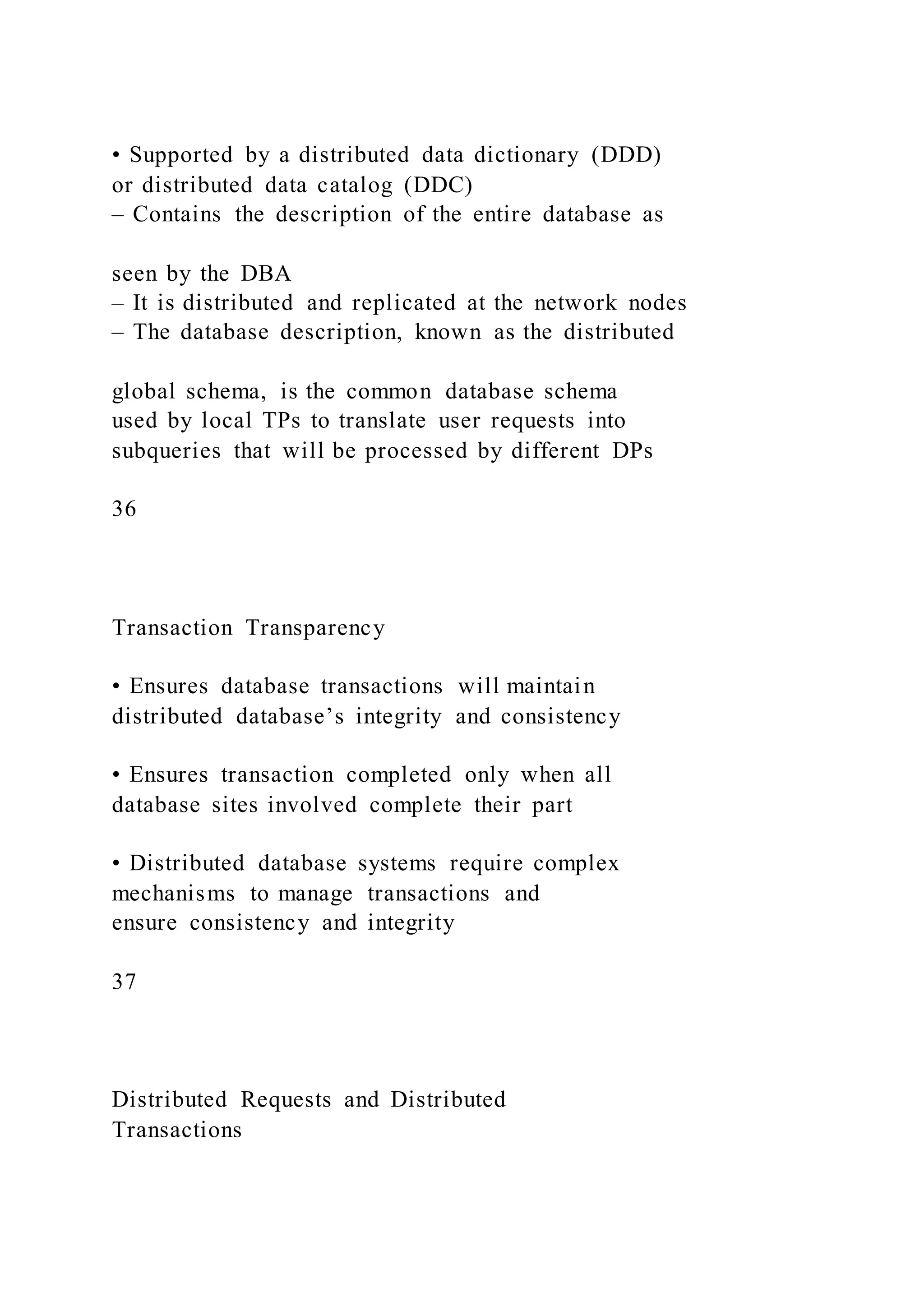 • Supported by a distributed data dictionary (DDD)
or distributed data catalog (DDC)
– Contains the description of the entire database as
seen by the DBA
– It is distributed and replicated at the network nodes
– The database description, known as the distributed
global schema, is the common database schema
used by local TPs to translate user requests into
subqueries that will be processed by different DPs
36
Transaction Transparency
• Ensures database transactions will maintain
distributed database’s integrity and consistency
• Ensures transaction completed only when all
database sites involved complete their part
• Distributed database systems require complex
mechanisms to manage transactions and
ensure consistency and integrity
37
Distributed Requests and Distributed
Transactions
 