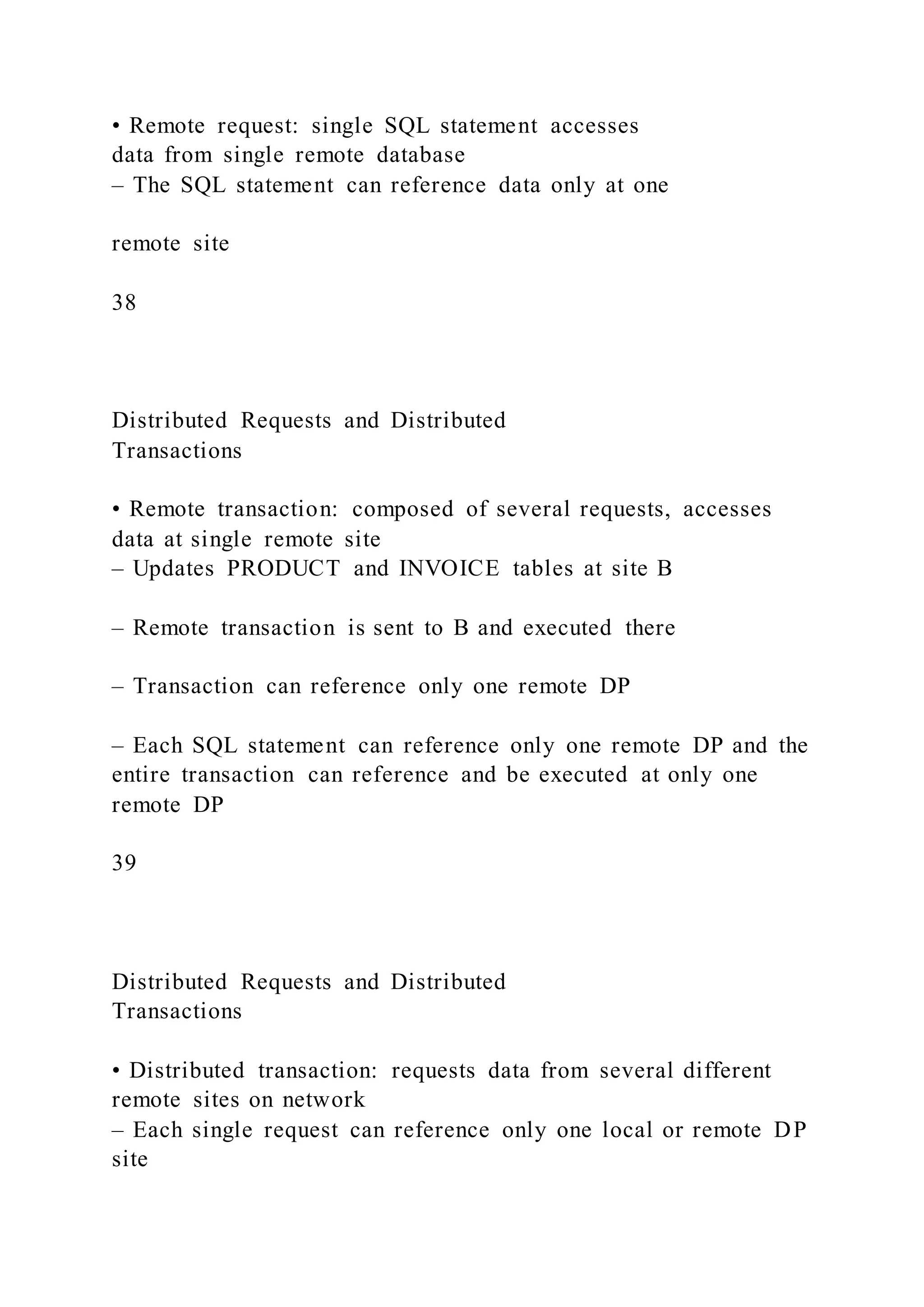 • Remote request: single SQL statement accesses
data from single remote database
– The SQL statement can reference data only at one
remote site
38
Distributed Requests and Distributed
Transactions
• Remote transaction: composed of several requests, accesses
data at single remote site
– Updates PRODUCT and INVOICE tables at site B
– Remote transaction is sent to B and executed there
– Transaction can reference only one remote DP
– Each SQL statement can reference only one remote DP and the
entire transaction can reference and be executed at only one
remote DP
39
Distributed Requests and Distributed
Transactions
• Distributed transaction: requests data from several different
remote sites on network
– Each single request can reference only one local or remote DP
site
 