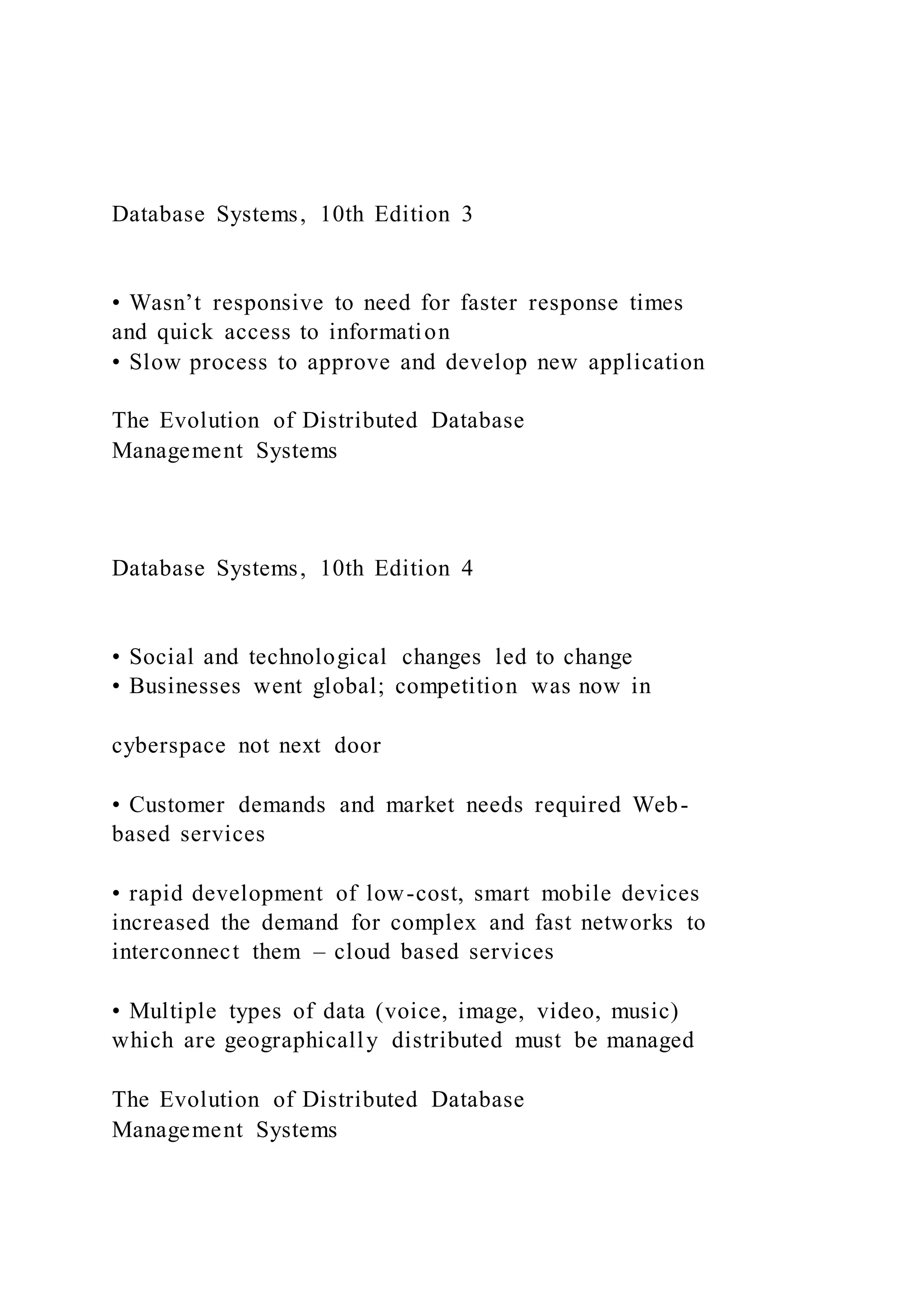 Database Systems, 10th Edition 3
• Wasn’t responsive to need for faster response times
and quick access to information
• Slow process to approve and develop new application
The Evolution of Distributed Database
Management Systems
Database Systems, 10th Edition 4
• Social and technological changes led to change
• Businesses went global; competition was now in
cyberspace not next door
• Customer demands and market needs required Web-
based services
• rapid development of low-cost, smart mobile devices
increased the demand for complex and fast networks to
interconnect them – cloud based services
• Multiple types of data (voice, image, video, music)
which are geographically distributed must be managed
The Evolution of Distributed Database
Management Systems
 