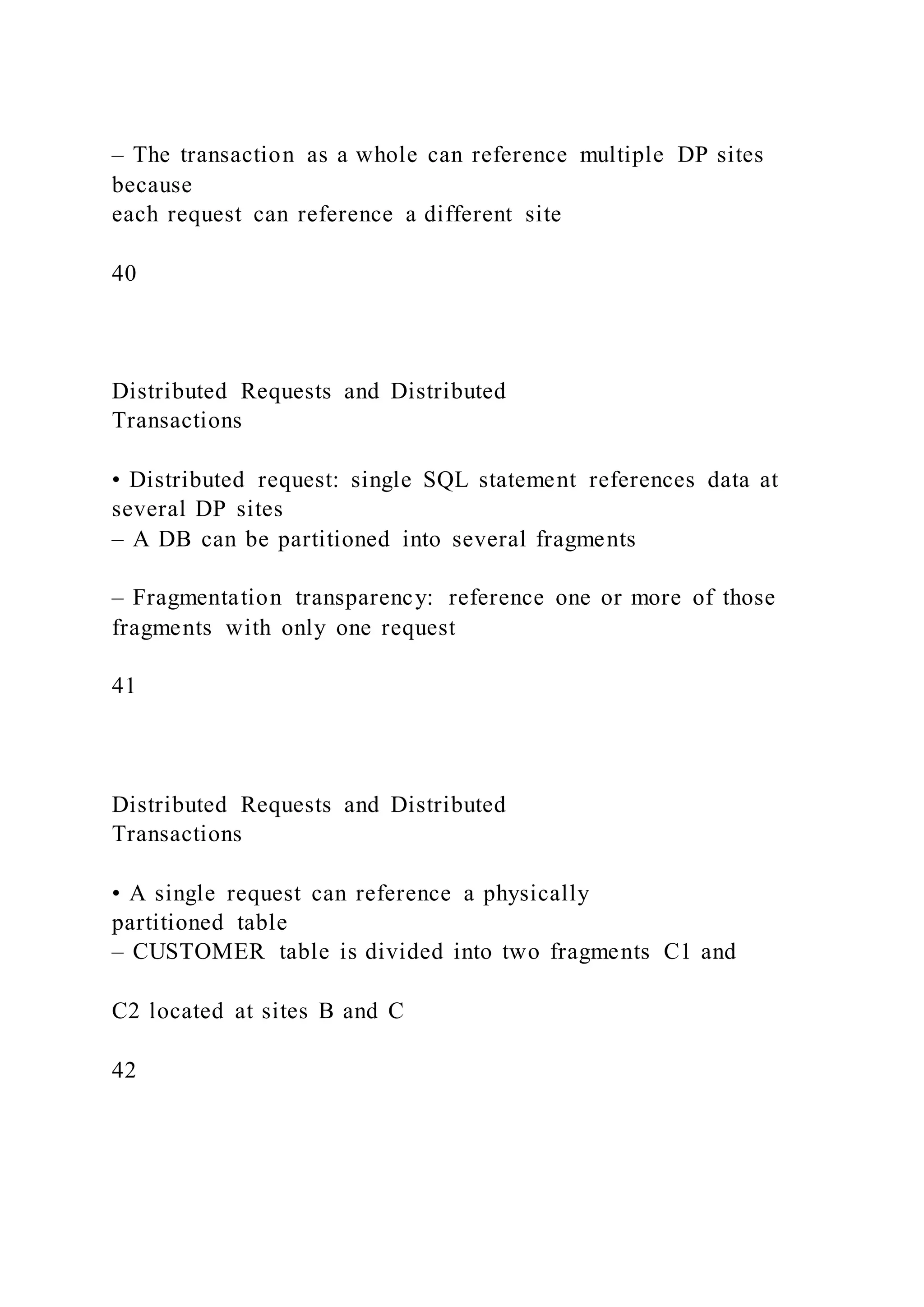 – The transaction as a whole can reference multiple DP sites
because
each request can reference a different site
40
Distributed Requests and Distributed
Transactions
• Distributed request: single SQL statement references data at
several DP sites
– A DB can be partitioned into several fragments
– Fragmentation transparency: reference one or more of those
fragments with only one request
41
Distributed Requests and Distributed
Transactions
• A single request can reference a physically
partitioned table
– CUSTOMER table is divided into two fragments C1 and
C2 located at sites B and C
42
 