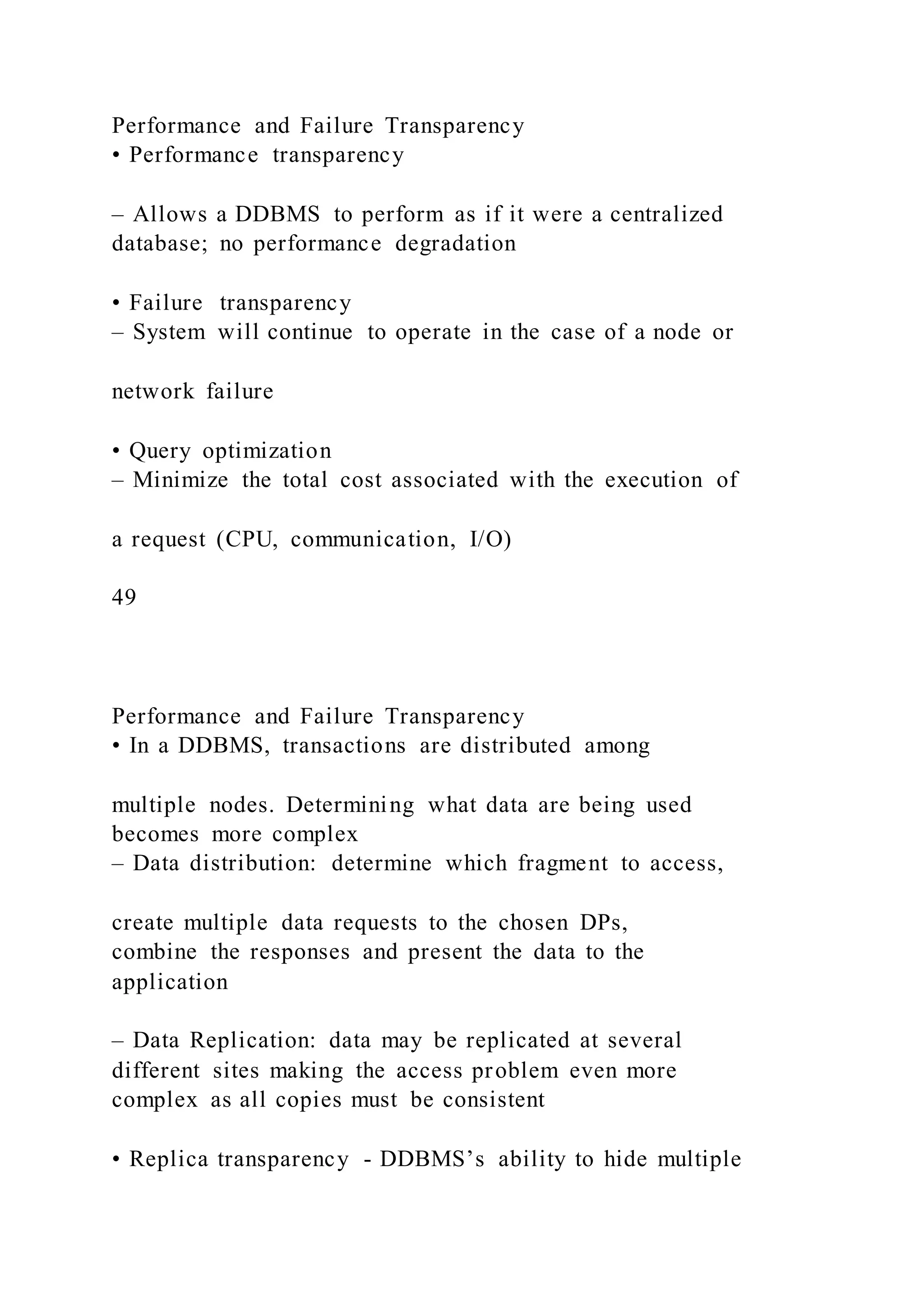 Performance and Failure Transparency
• Performance transparency
– Allows a DDBMS to perform as if it were a centralized
database; no performance degradation
• Failure transparency
– System will continue to operate in the case of a node or
network failure
• Query optimization
– Minimize the total cost associated with the execution of
a request (CPU, communication, I/O)
49
Performance and Failure Transparency
• In a DDBMS, transactions are distributed among
multiple nodes. Determining what data are being used
becomes more complex
– Data distribution: determine which fragment to access,
create multiple data requests to the chosen DPs,
combine the responses and present the data to the
application
– Data Replication: data may be replicated at several
different sites making the access problem even more
complex as all copies must be consistent
• Replica transparency - DDBMS’s ability to hide multiple
 