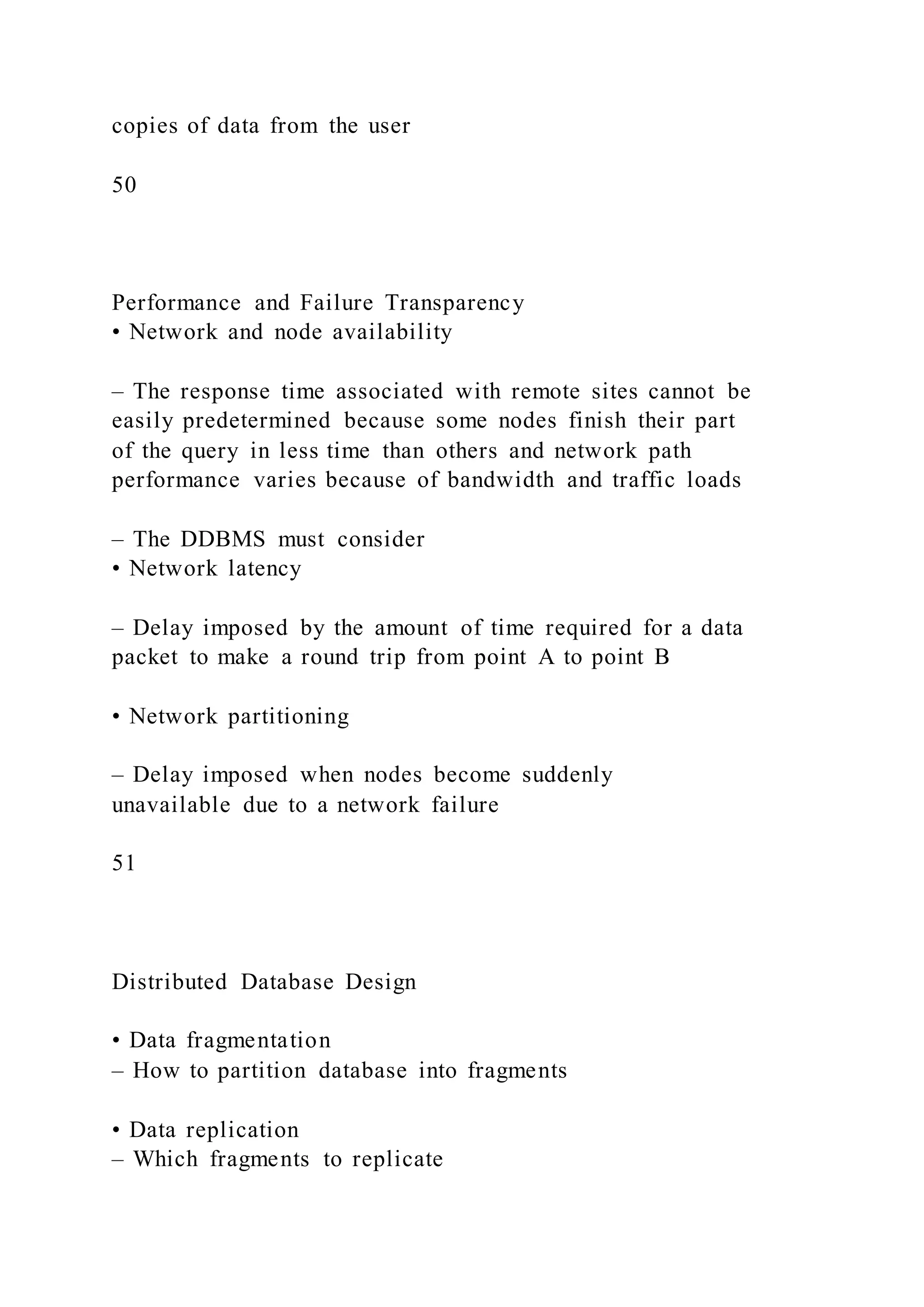 copies of data from the user
50
Performance and Failure Transparency
• Network and node availability
– The response time associated with remote sites cannot be
easily predetermined because some nodes finish their part
of the query in less time than others and network path
performance varies because of bandwidth and traffic loads
– The DDBMS must consider
• Network latency
– Delay imposed by the amount of time required for a data
packet to make a round trip from point A to point B
• Network partitioning
– Delay imposed when nodes become suddenly
unavailable due to a network failure
51
Distributed Database Design
• Data fragmentation
– How to partition database into fragments
• Data replication
– Which fragments to replicate
 