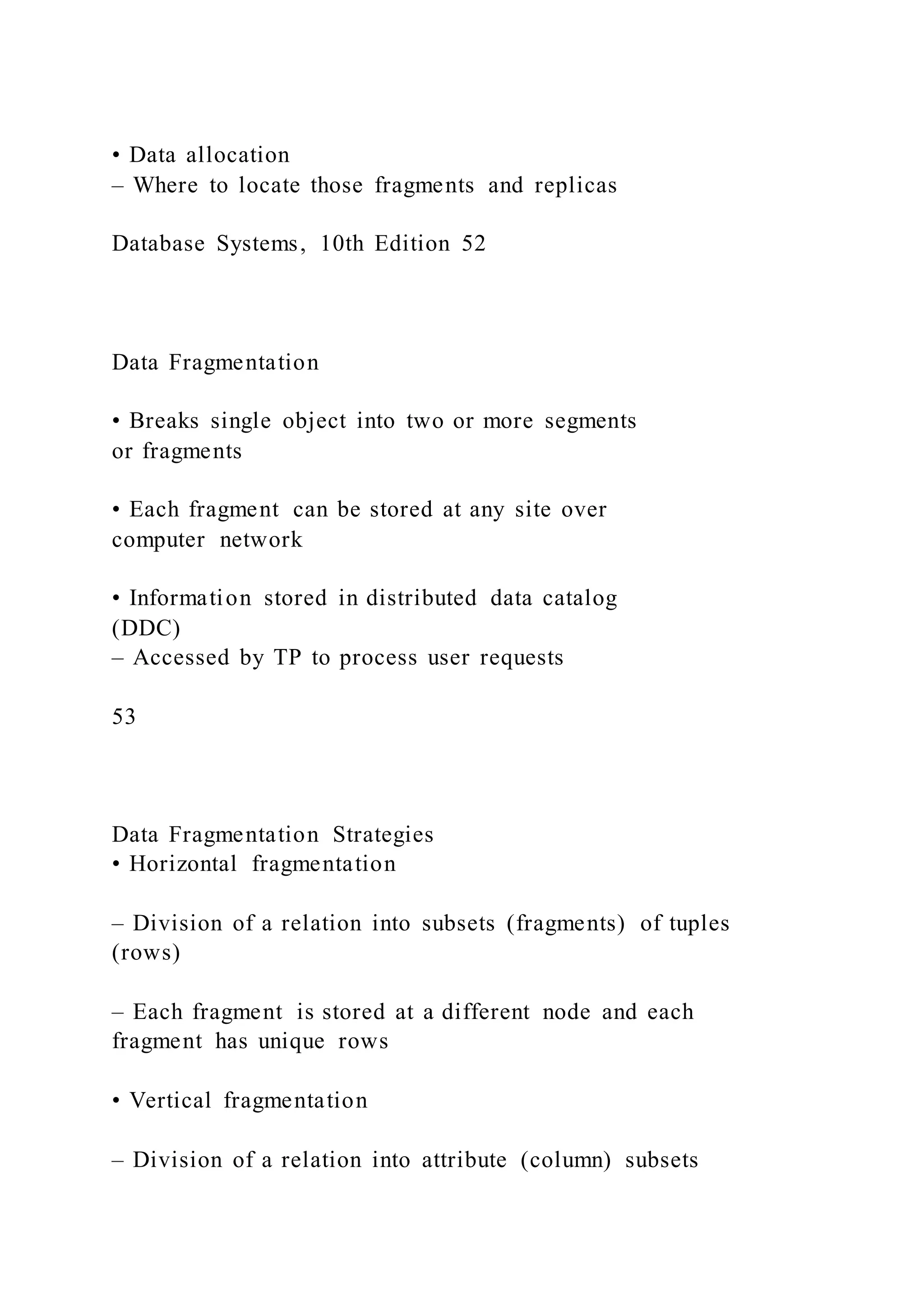 • Data allocation
– Where to locate those fragments and replicas
Database Systems, 10th Edition 52
Data Fragmentation
• Breaks single object into two or more segments
or fragments
• Each fragment can be stored at any site over
computer network
• Information stored in distributed data catalog
(DDC)
– Accessed by TP to process user requests
53
Data Fragmentation Strategies
• Horizontal fragmentation
– Division of a relation into subsets (fragments) of tuples
(rows)
– Each fragment is stored at a different node and each
fragment has unique rows
• Vertical fragmentation
– Division of a relation into attribute (column) subsets
 