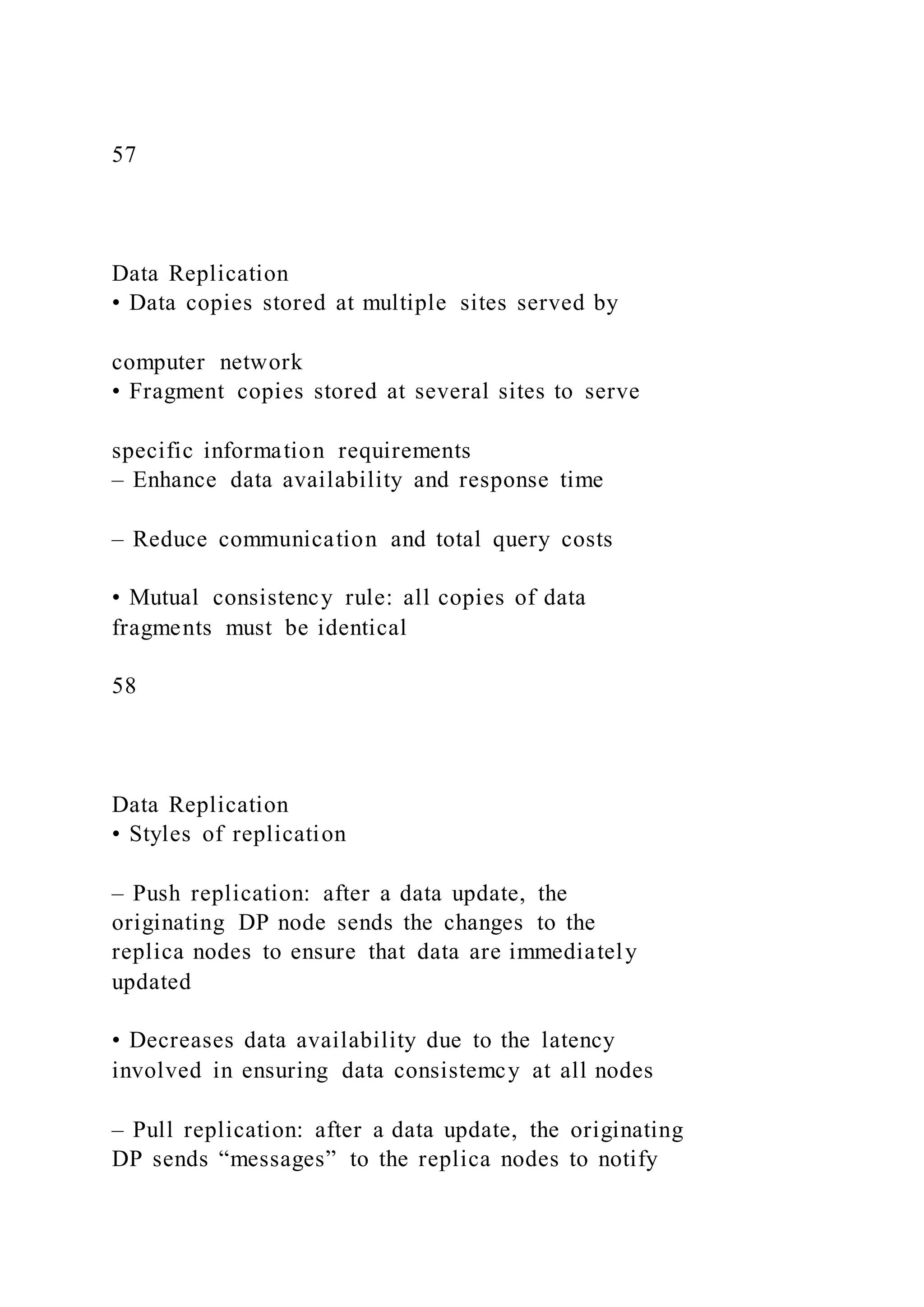 57
Data Replication
• Data copies stored at multiple sites served by
computer network
• Fragment copies stored at several sites to serve
specific information requirements
– Enhance data availability and response time
– Reduce communication and total query costs
• Mutual consistency rule: all copies of data
fragments must be identical
58
Data Replication
• Styles of replication
– Push replication: after a data update, the
originating DP node sends the changes to the
replica nodes to ensure that data are immediately
updated
• Decreases data availability due to the latency
involved in ensuring data consistemcy at all nodes
– Pull replication: after a data update, the originating
DP sends “messages” to the replica nodes to notify
 