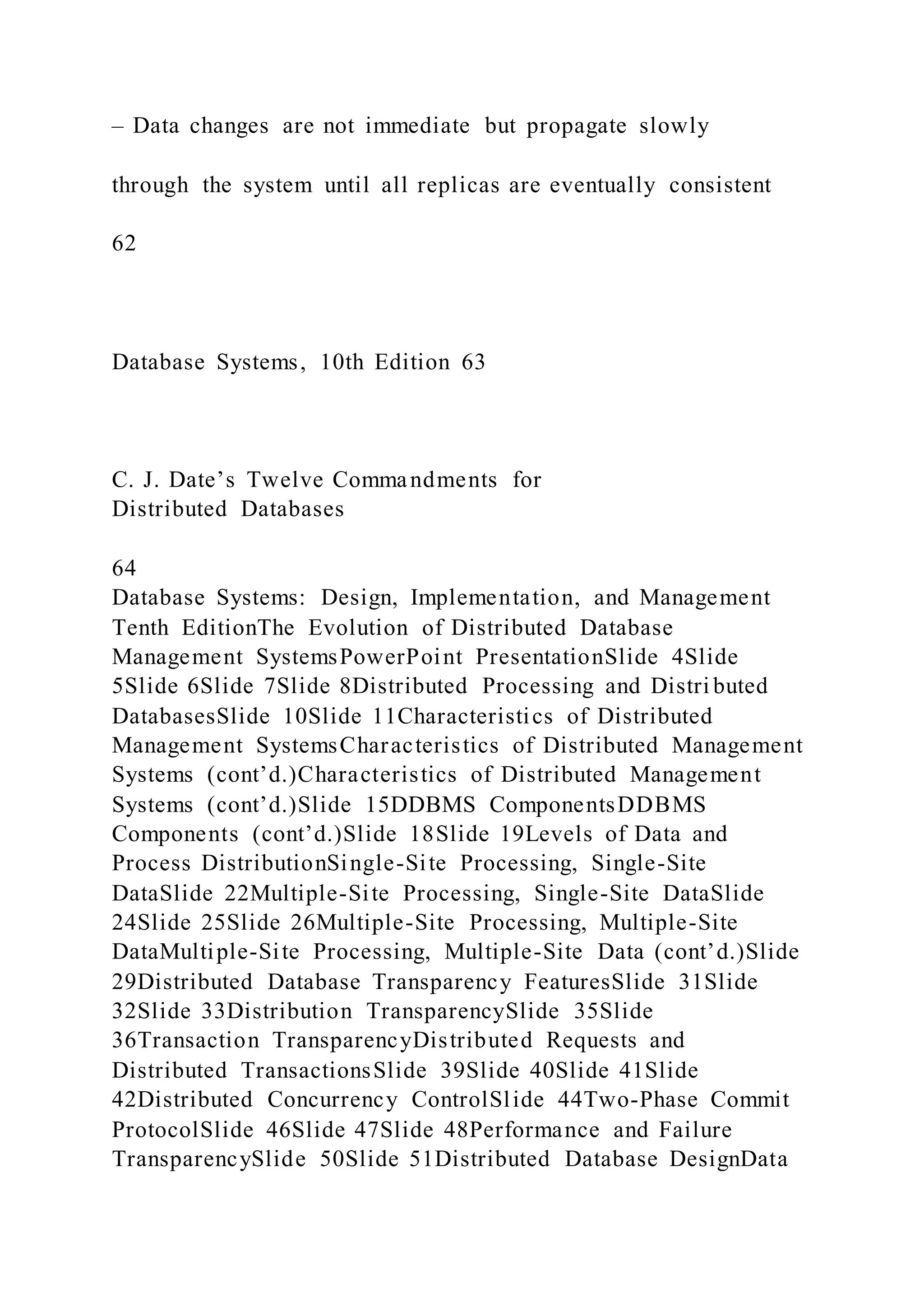 – Data changes are not immediate but propagate slowly
through the system until all replicas are eventually consistent
62
Database Systems, 10th Edition 63
C. J. Date’s Twelve Commandments for
Distributed Databases
64
Database Systems: Design, Implementation, and Management
Tenth EditionThe Evolution of Distributed Database
Management SystemsPowerPoint PresentationSlide 4Slide
5Slide 6Slide 7Slide 8Distributed Processing and Distri buted
DatabasesSlide 10Slide 11Characteristics of Distributed
Management SystemsCharacteristics of Distributed Management
Systems (cont’d.)Characteristics of Distributed Management
Systems (cont’d.)Slide 15DDBMS ComponentsDDBMS
Components (cont’d.)Slide 18Slide 19Levels of Data and
Process DistributionSingle-Site Processing, Single-Site
DataSlide 22Multiple-Site Processing, Single-Site DataSlide
24Slide 25Slide 26Multiple-Site Processing, Multiple-Site
DataMultiple-Site Processing, Multiple-Site Data (cont’d.)Slide
29Distributed Database Transparency FeaturesSlide 31Slide
32Slide 33Distribution TransparencySlide 35Slide
36Transaction TransparencyDistributed Requests and
Distributed TransactionsSlide 39Slide 40Slide 41Slide
42Distributed Concurrency ControlSlide 44Two-Phase Commit
ProtocolSlide 46Slide 47Slide 48Performance and Failure
TransparencySlide 50Slide 51Distributed Database DesignData
 