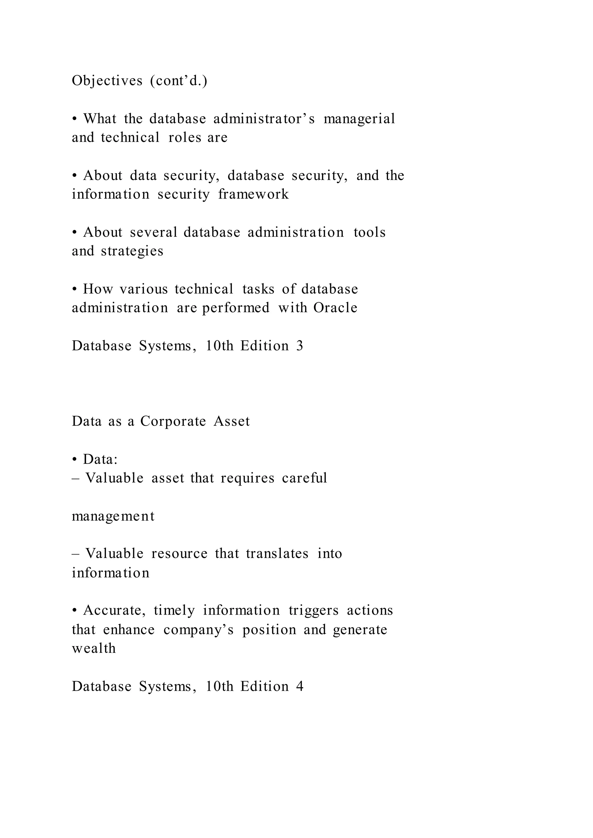 Objectives (cont’d.)
• What the database administrator’s managerial
and technical roles are
• About data security, database security, and the
information security framework
• About several database administration tools
and strategies
• How various technical tasks of database
administration are performed with Oracle
Database Systems, 10th Edition 3
Data as a Corporate Asset
• Data:
– Valuable asset that requires careful
management
– Valuable resource that translates into
information
• Accurate, timely information triggers actions
that enhance company’s position and generate
wealth
Database Systems, 10th Edition 4
 