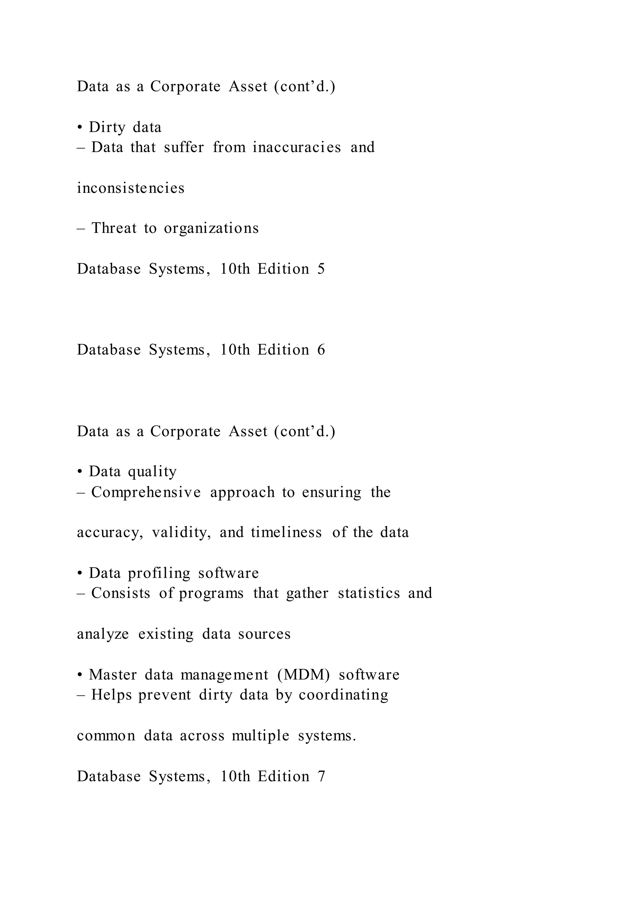 Data as a Corporate Asset (cont’d.)
• Dirty data
– Data that suffer from inaccuracies and
inconsistencies
– Threat to organizations
Database Systems, 10th Edition 5
Database Systems, 10th Edition 6
Data as a Corporate Asset (cont’d.)
• Data quality
– Comprehensive approach to ensuring the
accuracy, validity, and timeliness of the data
• Data profiling software
– Consists of programs that gather statistics and
analyze existing data sources
• Master data management (MDM) software
– Helps prevent dirty data by coordinating
common data across multiple systems.
Database Systems, 10th Edition 7
 