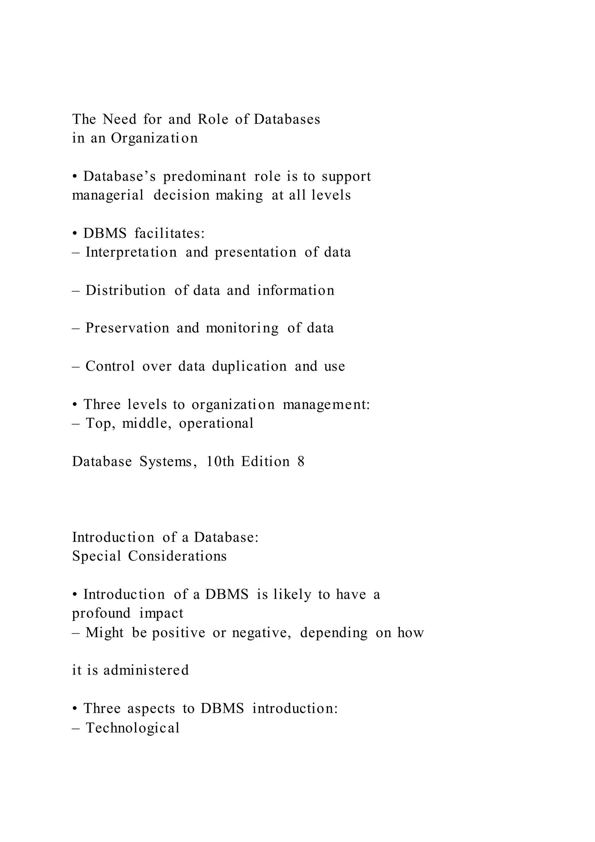 The Need for and Role of Databases
in an Organization
• Database’s predominant role is to support
managerial decision making at all levels
• DBMS facilitates:
– Interpretation and presentation of data
– Distribution of data and information
– Preservation and monitoring of data
– Control over data duplication and use
• Three levels to organization management:
– Top, middle, operational
Database Systems, 10th Edition 8
Introduction of a Database:
Special Considerations
• Introduction of a DBMS is likely to have a
profound impact
– Might be positive or negative, depending on how
it is administered
• Three aspects to DBMS introduction:
– Technological
 