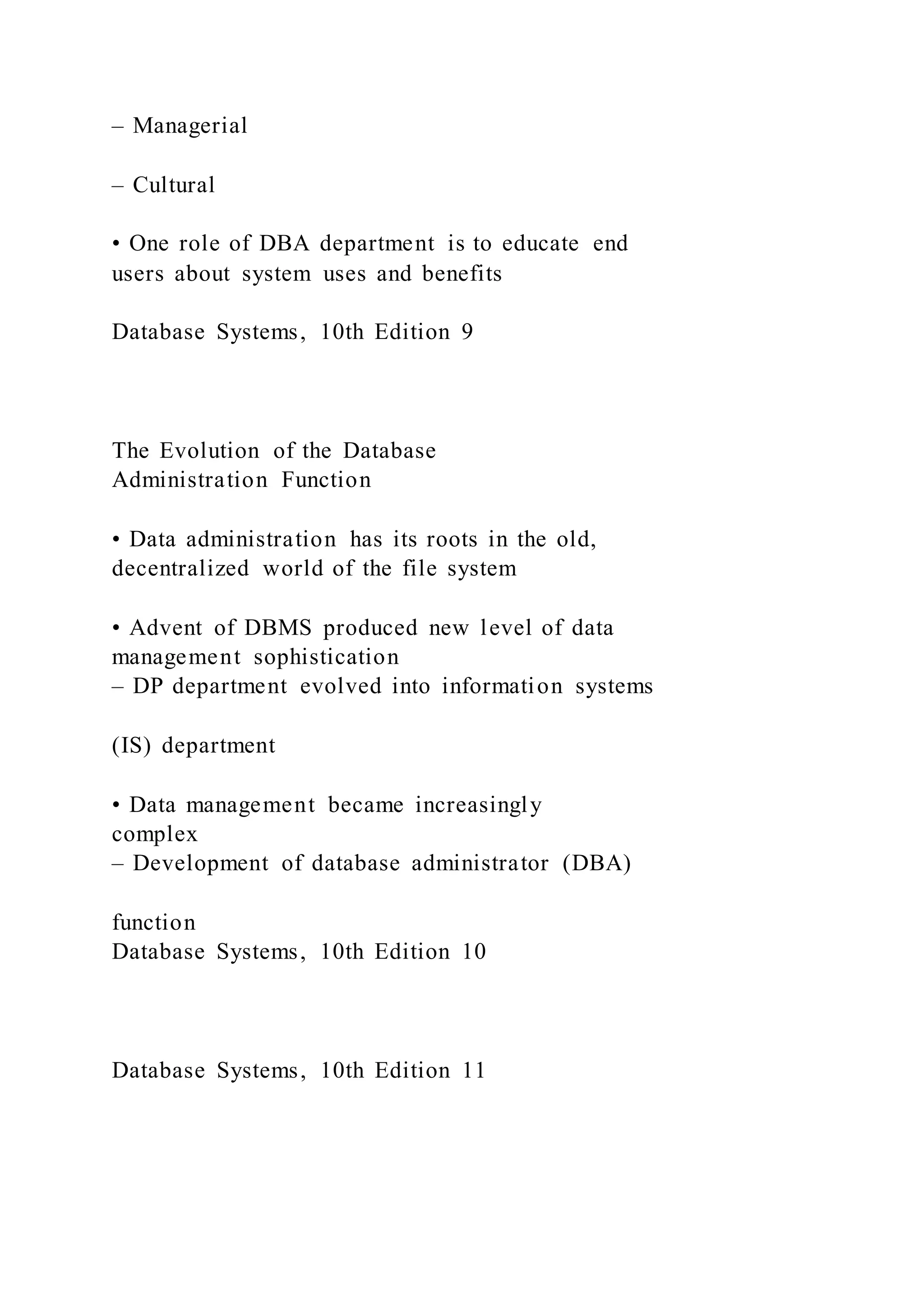 – Managerial
– Cultural
• One role of DBA department is to educate end
users about system uses and benefits
Database Systems, 10th Edition 9
The Evolution of the Database
Administration Function
• Data administration has its roots in the old,
decentralized world of the file system
• Advent of DBMS produced new level of data
management sophistication
– DP department evolved into information systems
(IS) department
• Data management became increasingly
complex
– Development of database administrator (DBA)
function
Database Systems, 10th Edition 10
Database Systems, 10th Edition 11
 