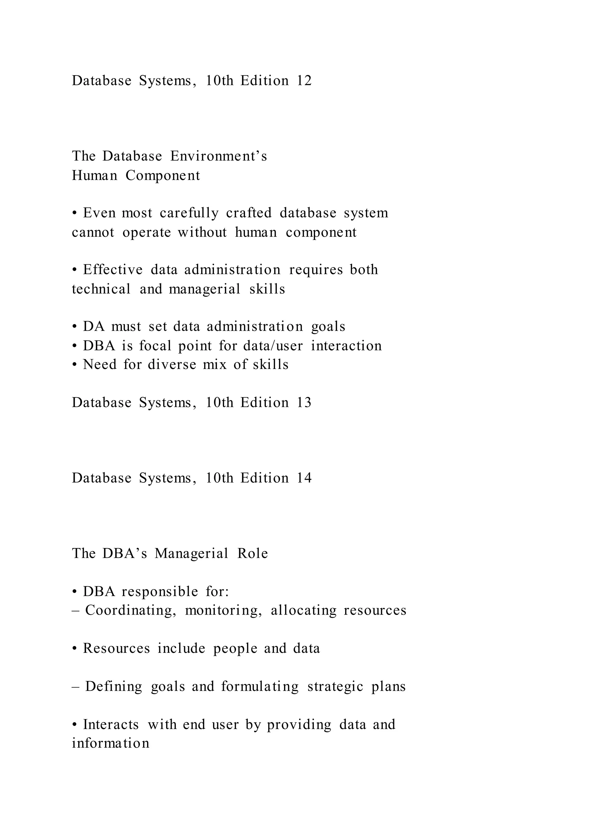 Database Systems, 10th Edition 12
The Database Environment’s
Human Component
• Even most carefully crafted database system
cannot operate without human component
• Effective data administration requires both
technical and managerial skills
• DA must set data administration goals
• DBA is focal point for data/user interaction
• Need for diverse mix of skills
Database Systems, 10th Edition 13
Database Systems, 10th Edition 14
The DBA’s Managerial Role
• DBA responsible for:
– Coordinating, monitoring, allocating resources
• Resources include people and data
– Defining goals and formulating strategic plans
• Interacts with end user by providing data and
information
 