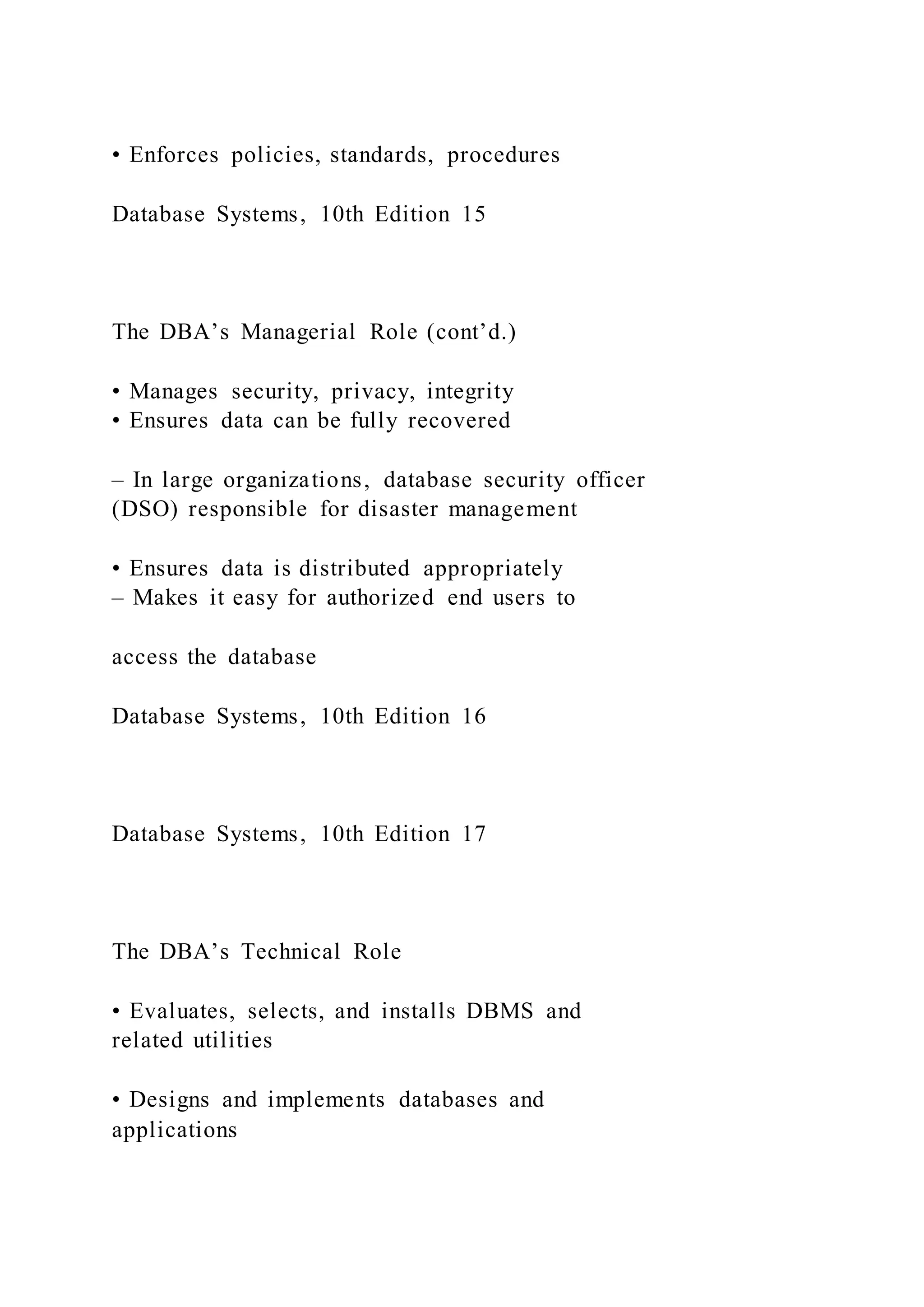 • Enforces policies, standards, procedures
Database Systems, 10th Edition 15
The DBA’s Managerial Role (cont’d.)
• Manages security, privacy, integrity
• Ensures data can be fully recovered
– In large organizations, database security officer
(DSO) responsible for disaster management
• Ensures data is distributed appropriately
– Makes it easy for authorized end users to
access the database
Database Systems, 10th Edition 16
Database Systems, 10th Edition 17
The DBA’s Technical Role
• Evaluates, selects, and installs DBMS and
related utilities
• Designs and implements databases and
applications
 