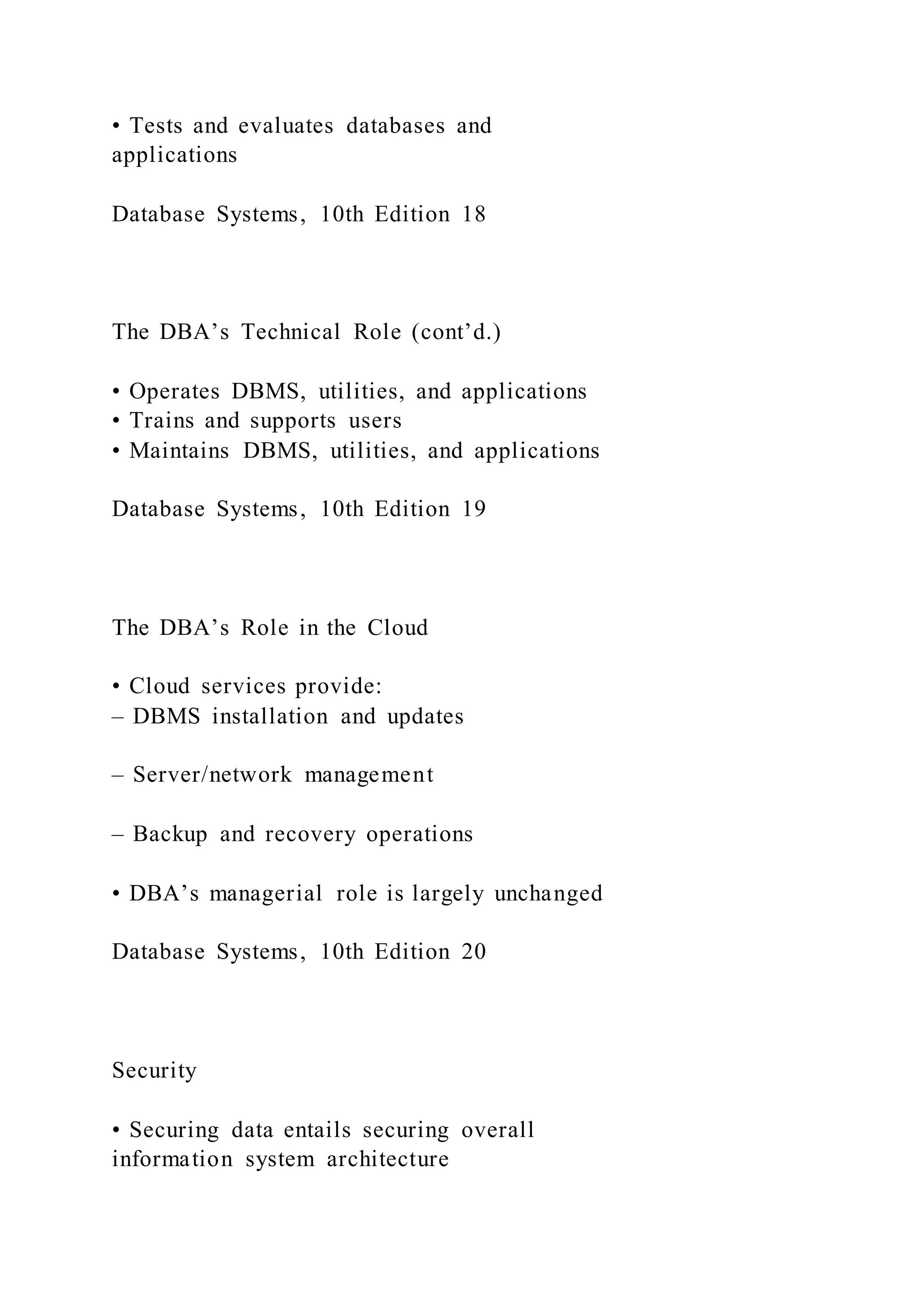 • Tests and evaluates databases and
applications
Database Systems, 10th Edition 18
The DBA’s Technical Role (cont’d.)
• Operates DBMS, utilities, and applications
• Trains and supports users
• Maintains DBMS, utilities, and applications
Database Systems, 10th Edition 19
The DBA’s Role in the Cloud
• Cloud services provide:
– DBMS installation and updates
– Server/network management
– Backup and recovery operations
• DBA’s managerial role is largely unchanged
Database Systems, 10th Edition 20
Security
• Securing data entails securing overall
information system architecture
 