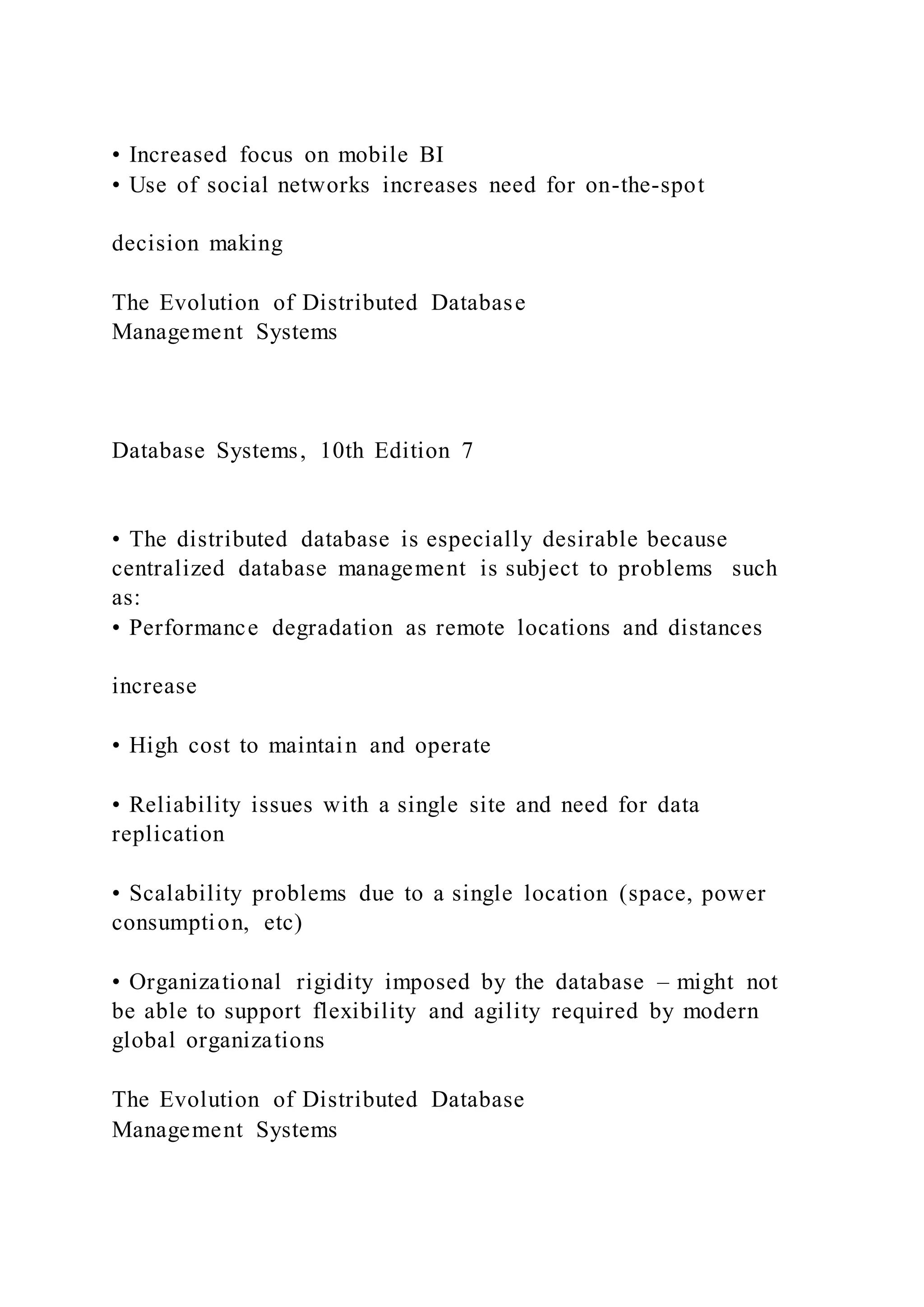 • Increased focus on mobile BI
• Use of social networks increases need for on-the-spot
decision making
The Evolution of Distributed Database
Management Systems
Database Systems, 10th Edition 7
• The distributed database is especially desirable because
centralized database management is subject to problems such
as:
• Performance degradation as remote locations and distances
increase
• High cost to maintain and operate
• Reliability issues with a single site and need for data
replication
• Scalability problems due to a single location (space, power
consumption, etc)
• Organizational rigidity imposed by the database – might not
be able to support flexibility and agility required by modern
global organizations
The Evolution of Distributed Database
Management Systems
 