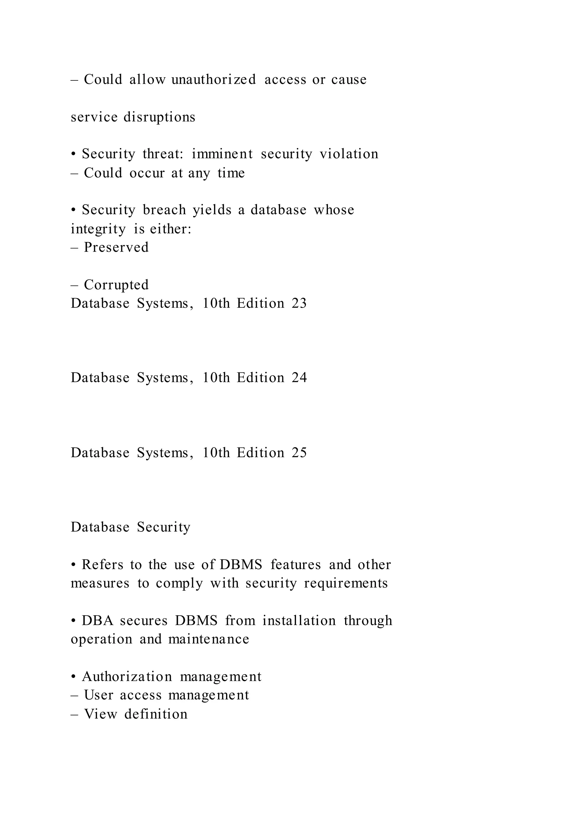 – Could allow unauthorized access or cause
service disruptions
• Security threat: imminent security violation
– Could occur at any time
• Security breach yields a database whose
integrity is either:
– Preserved
– Corrupted
Database Systems, 10th Edition 23
Database Systems, 10th Edition 24
Database Systems, 10th Edition 25
Database Security
• Refers to the use of DBMS features and other
measures to comply with security requirements
• DBA secures DBMS from installation through
operation and maintenance
• Authorization management
– User access management
– View definition
 