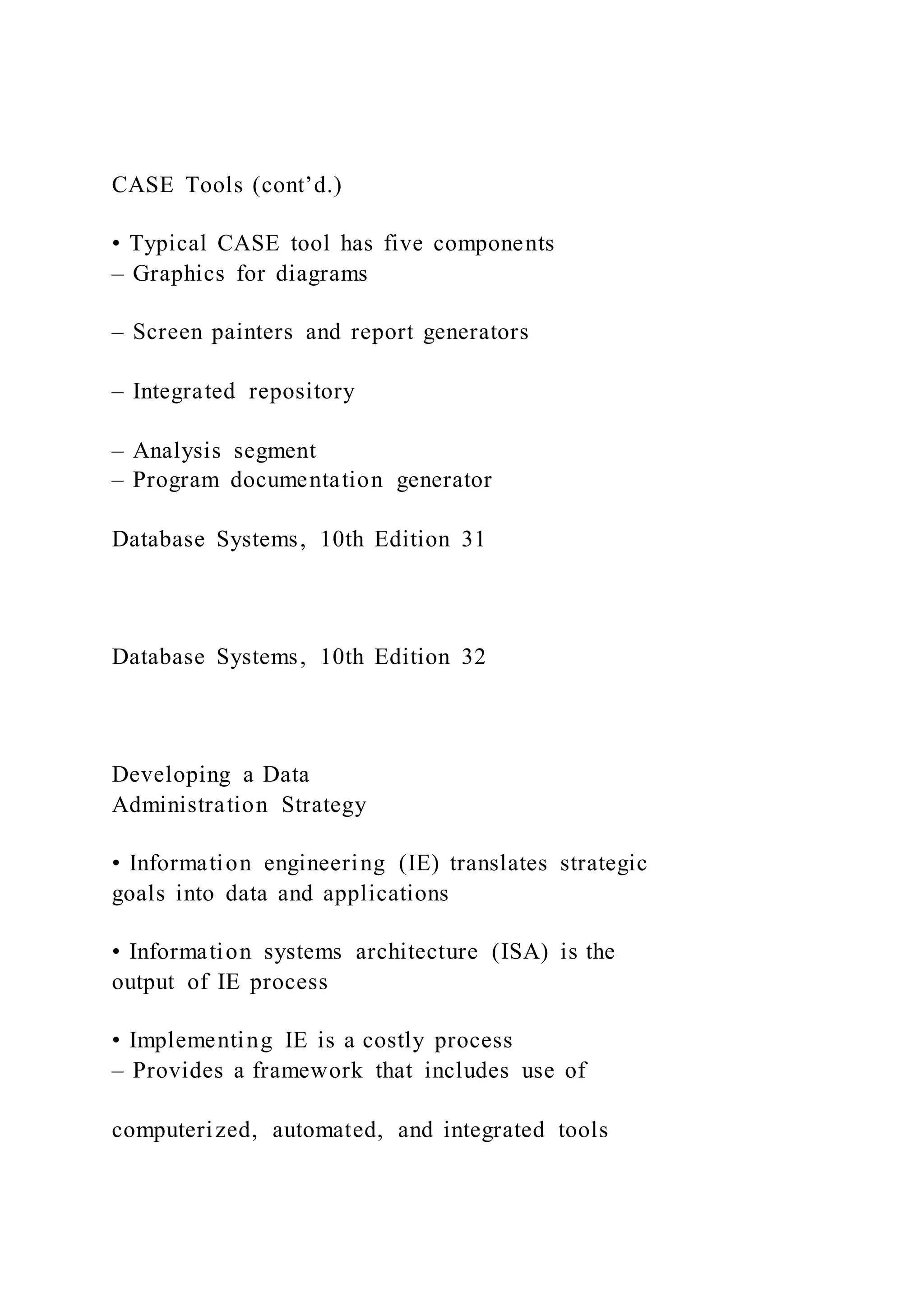 CASE Tools (cont’d.)
• Typical CASE tool has five components
– Graphics for diagrams
– Screen painters and report generators
– Integrated repository
– Analysis segment
– Program documentation generator
Database Systems, 10th Edition 31
Database Systems, 10th Edition 32
Developing a Data
Administration Strategy
• Information engineering (IE) translates strategic
goals into data and applications
• Information systems architecture (ISA) is the
output of IE process
• Implementing IE is a costly process
– Provides a framework that includes use of
computerized, automated, and integrated tools
 
