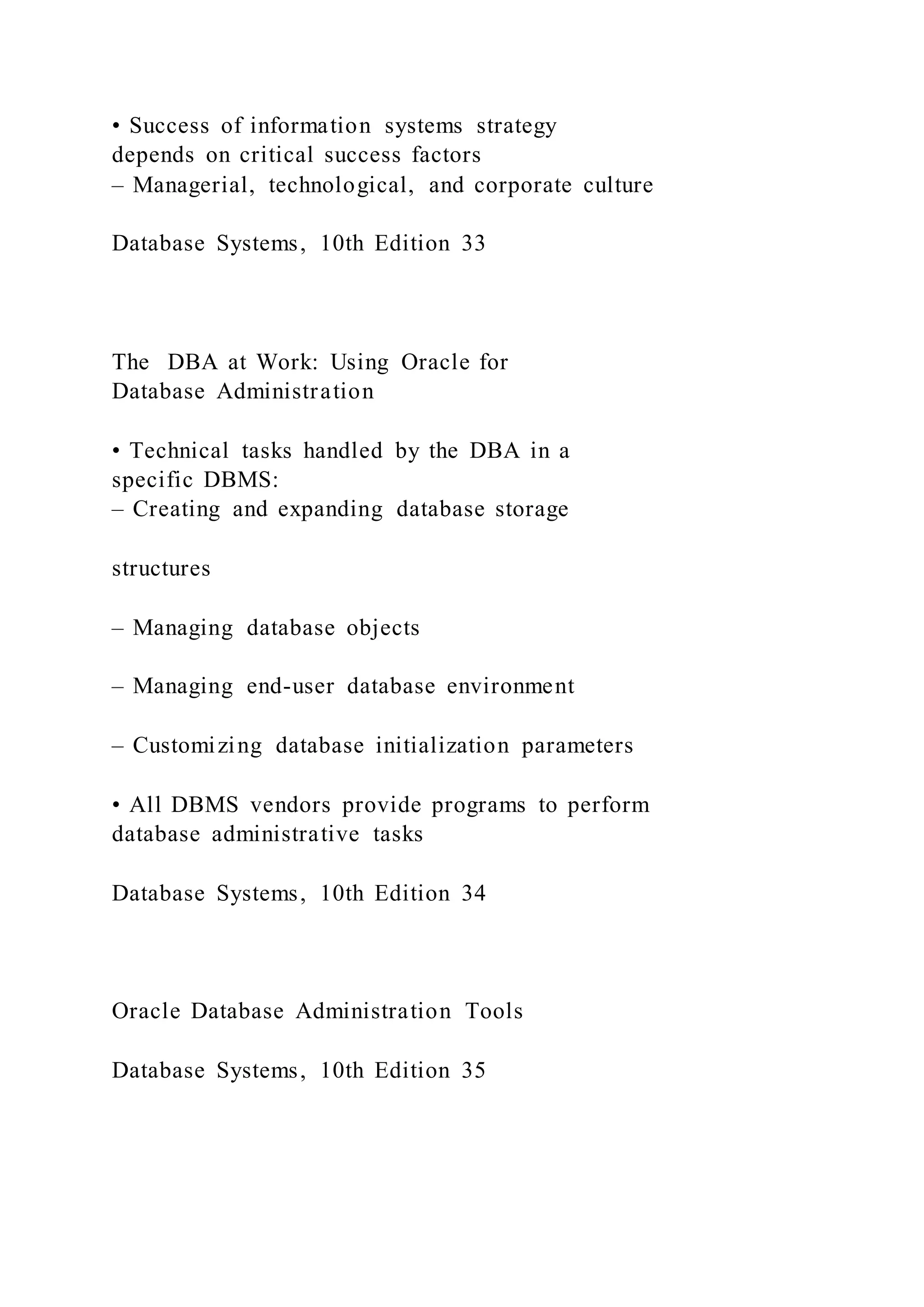 • Success of information systems strategy
depends on critical success factors
– Managerial, technological, and corporate culture
Database Systems, 10th Edition 33
The DBA at Work: Using Oracle for
Database Administration
• Technical tasks handled by the DBA in a
specific DBMS:
– Creating and expanding database storage
structures
– Managing database objects
– Managing end-user database environment
– Customizing database initialization parameters
• All DBMS vendors provide programs to perform
database administrative tasks
Database Systems, 10th Edition 34
Oracle Database Administration Tools
Database Systems, 10th Edition 35
 