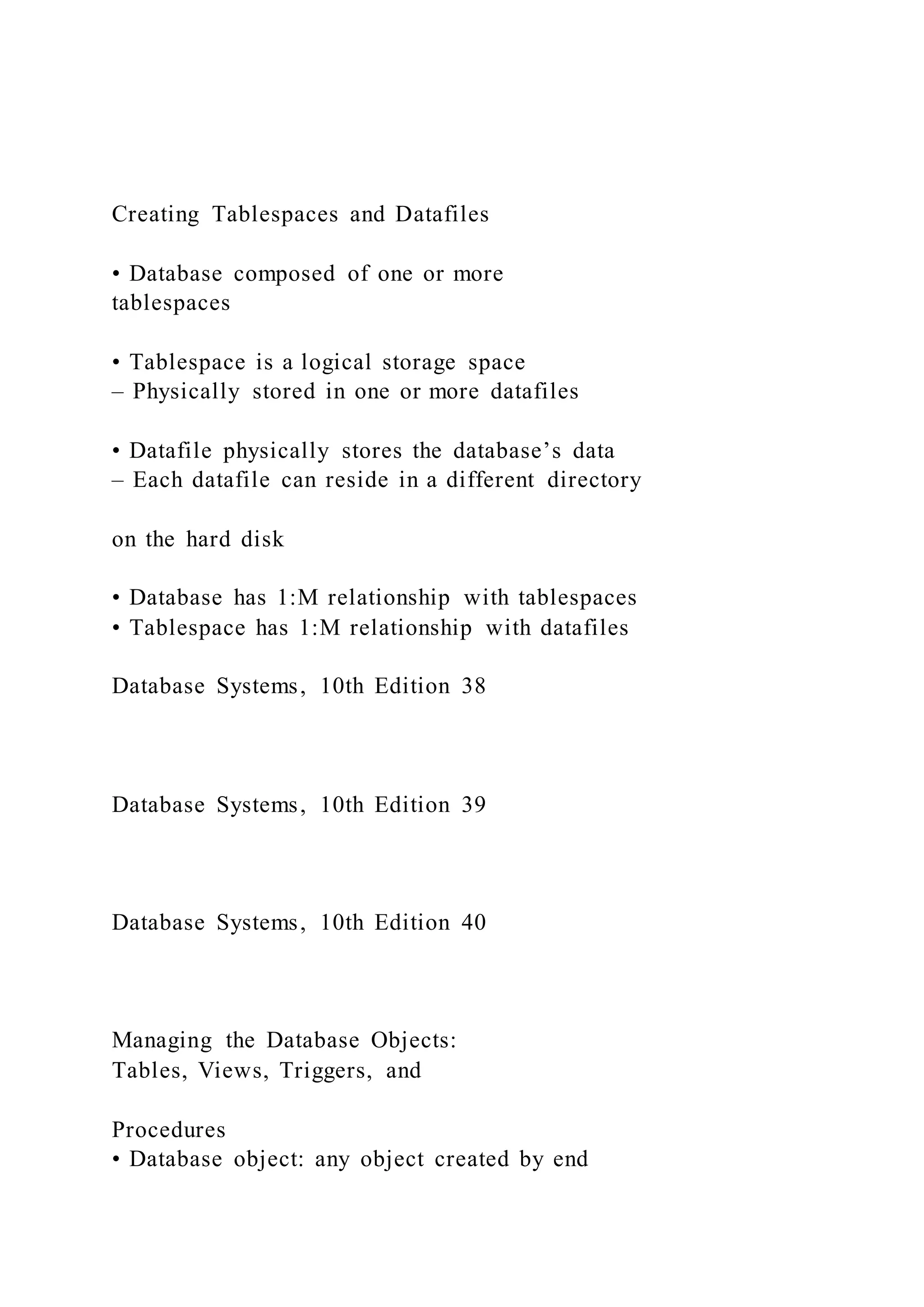 Creating Tablespaces and Datafiles
• Database composed of one or more
tablespaces
• Tablespace is a logical storage space
– Physically stored in one or more datafiles
• Datafile physically stores the database’s data
– Each datafile can reside in a different directory
on the hard disk
• Database has 1:M relationship with tablespaces
• Tablespace has 1:M relationship with datafiles
Database Systems, 10th Edition 38
Database Systems, 10th Edition 39
Database Systems, 10th Edition 40
Managing the Database Objects:
Tables, Views, Triggers, and
Procedures
• Database object: any object created by end
 