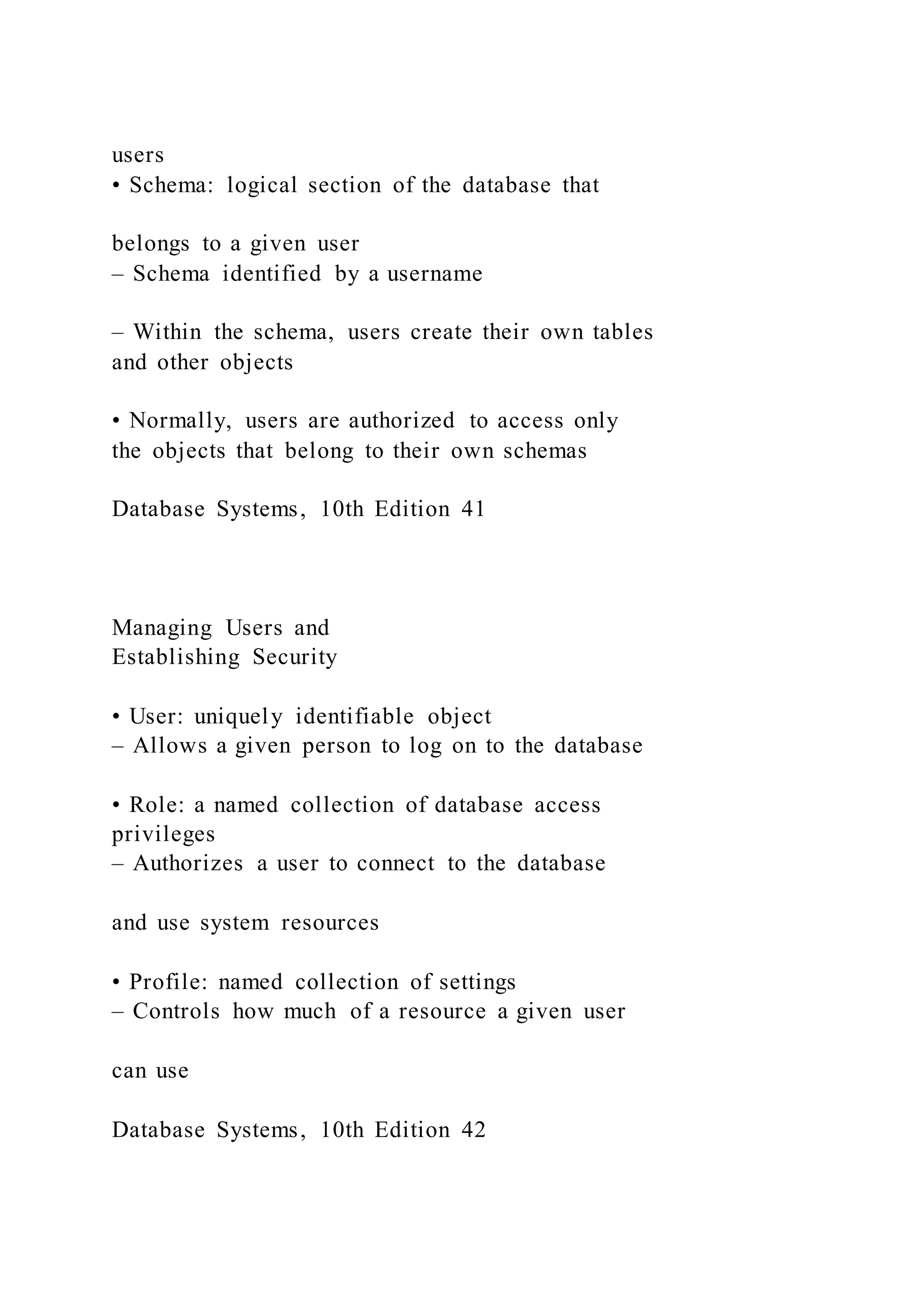 users
• Schema: logical section of the database that
belongs to a given user
– Schema identified by a username
– Within the schema, users create their own tables
and other objects
• Normally, users are authorized to access only
the objects that belong to their own schemas
Database Systems, 10th Edition 41
Managing Users and
Establishing Security
• User: uniquely identifiable object
– Allows a given person to log on to the database
• Role: a named collection of database access
privileges
– Authorizes a user to connect to the database
and use system resources
• Profile: named collection of settings
– Controls how much of a resource a given user
can use
Database Systems, 10th Edition 42
 