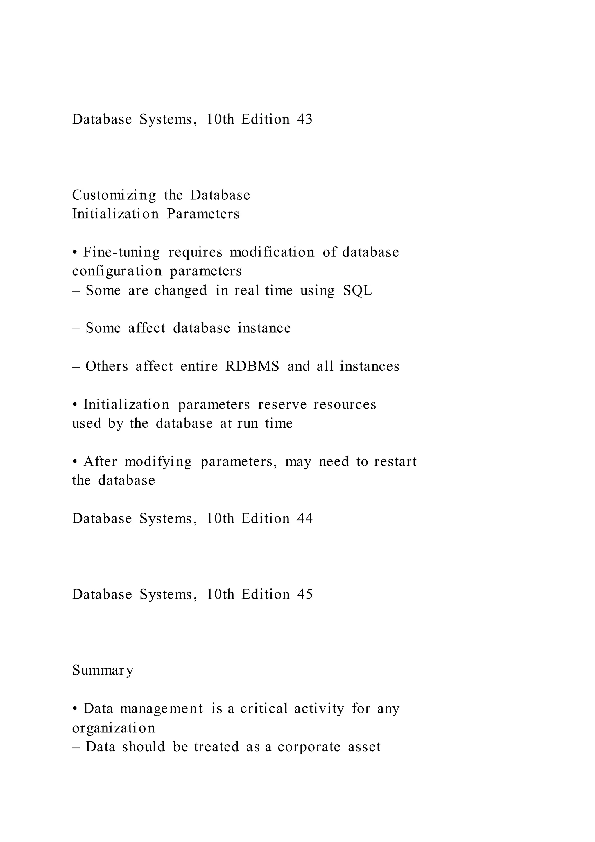 Database Systems, 10th Edition 43
Customizing the Database
Initialization Parameters
• Fine-tuning requires modification of database
configuration parameters
– Some are changed in real time using SQL
– Some affect database instance
– Others affect entire RDBMS and all instances
• Initialization parameters reserve resources
used by the database at run time
• After modifying parameters, may need to restart
the database
Database Systems, 10th Edition 44
Database Systems, 10th Edition 45
Summary
• Data management is a critical activity for any
organization
– Data should be treated as a corporate asset
 