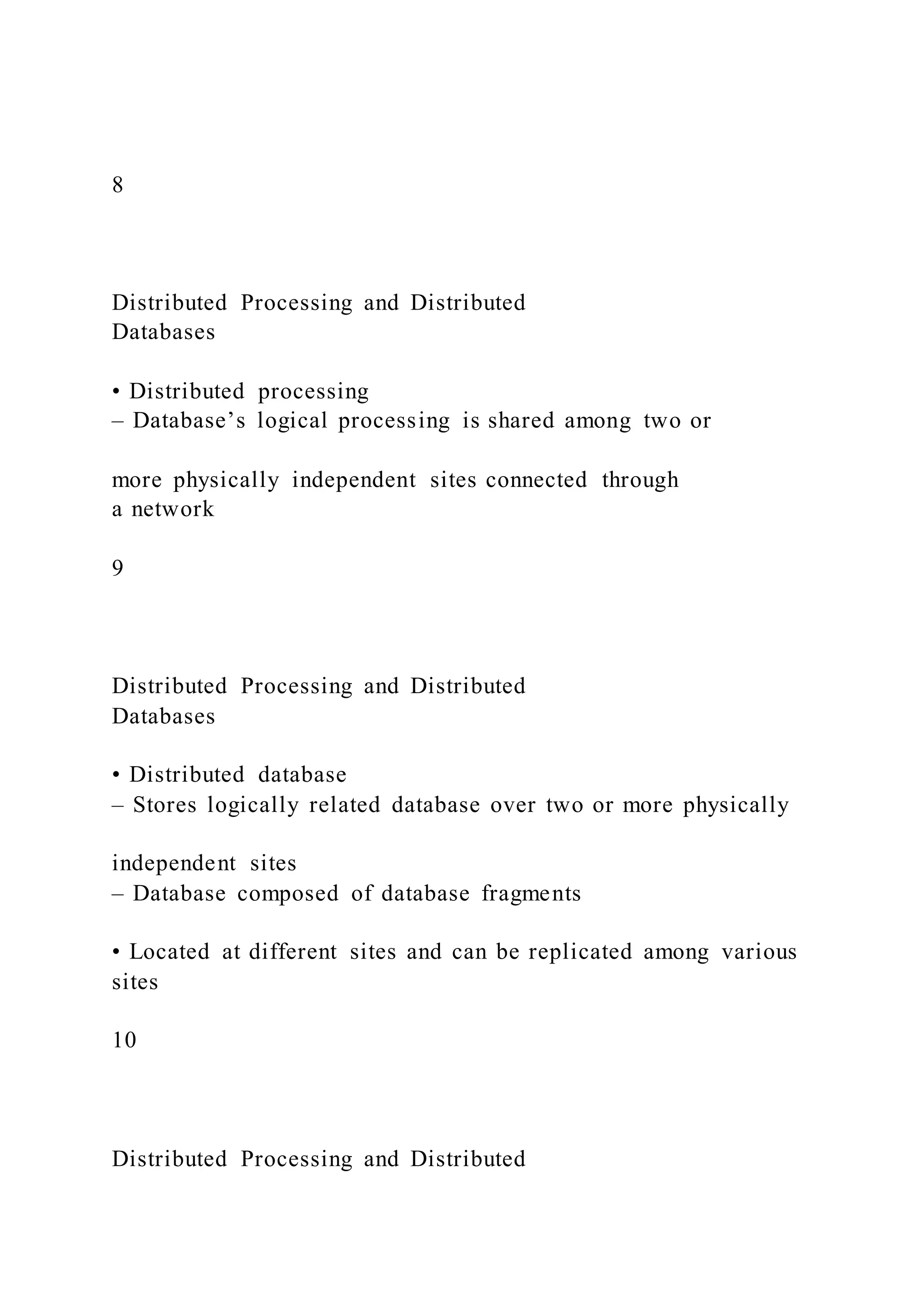 8
Distributed Processing and Distributed
Databases
• Distributed processing
– Database’s logical processing is shared among two or
more physically independent sites connected through
a network
9
Distributed Processing and Distributed
Databases
• Distributed database
– Stores logically related database over two or more physically
independent sites
– Database composed of database fragments
• Located at different sites and can be replicated among various
sites
10
Distributed Processing and Distributed
 