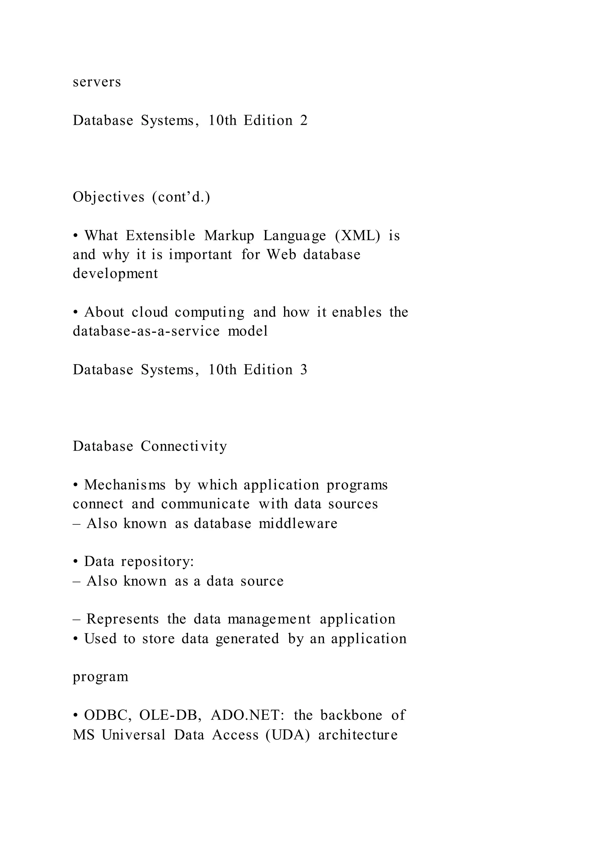 servers
Database Systems, 10th Edition 2
Objectives (cont’d.)
• What Extensible Markup Language (XML) is
and why it is important for Web database
development
• About cloud computing and how it enables the
database-as-a-service model
Database Systems, 10th Edition 3
Database Connectivity
• Mechanisms by which application programs
connect and communicate with data sources
– Also known as database middleware
• Data repository:
– Also known as a data source
– Represents the data management application
• Used to store data generated by an application
program
• ODBC, OLE-DB, ADO.NET: the backbone of
MS Universal Data Access (UDA) architecture
 