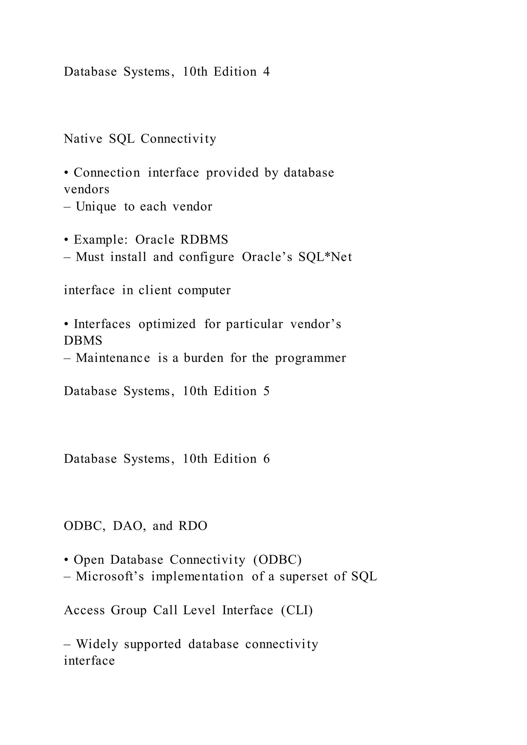 Database Systems, 10th Edition 4
Native SQL Connectivity
• Connection interface provided by database
vendors
– Unique to each vendor
• Example: Oracle RDBMS
– Must install and configure Oracle’s SQL*Net
interface in client computer
• Interfaces optimized for particular vendor’s
DBMS
– Maintenance is a burden for the programmer
Database Systems, 10th Edition 5
Database Systems, 10th Edition 6
ODBC, DAO, and RDO
• Open Database Connectivity (ODBC)
– Microsoft’s implementation of a superset of SQL
Access Group Call Level Interface (CLI)
– Widely supported database connectivity
interface
 