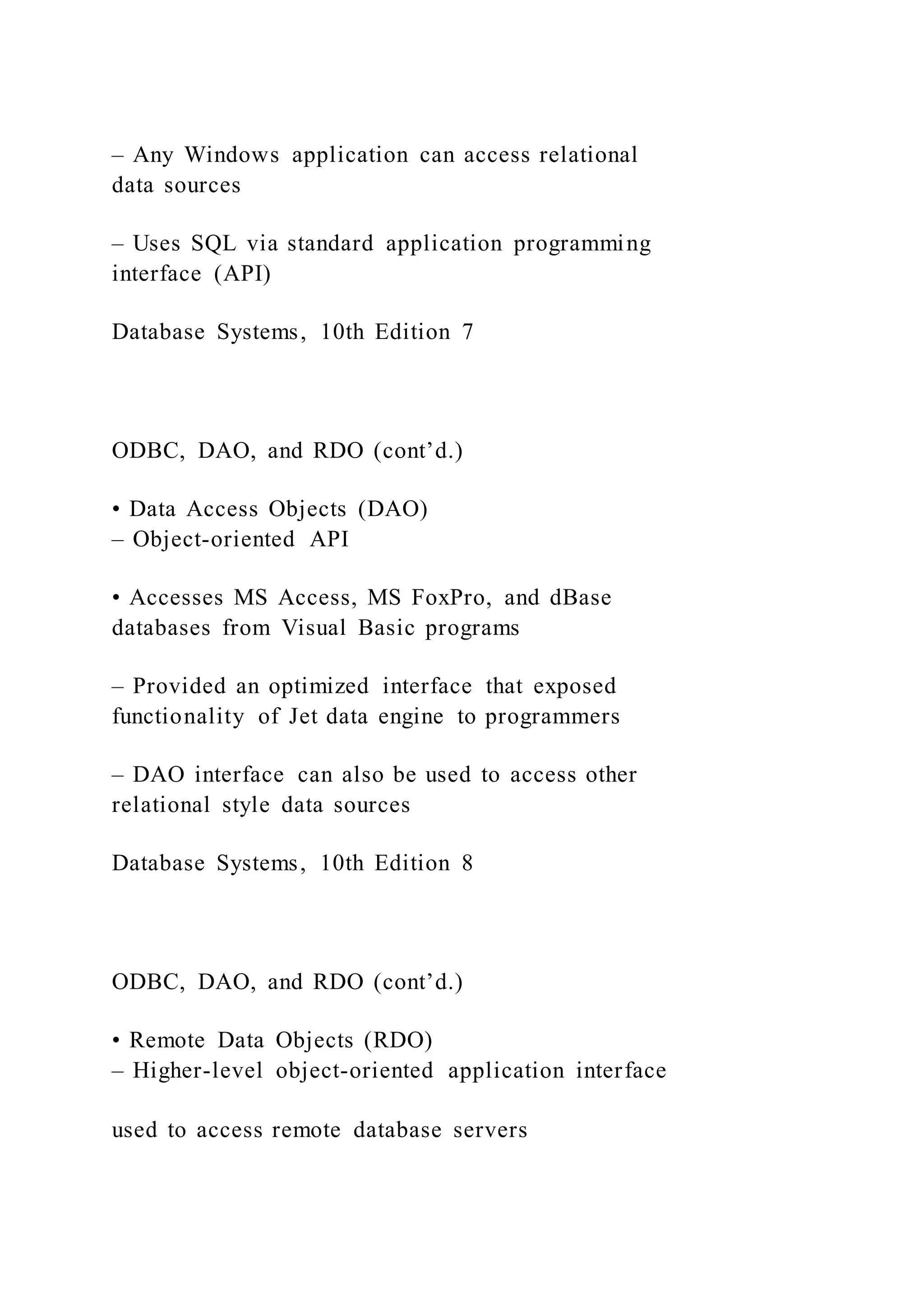 – Any Windows application can access relational
data sources
– Uses SQL via standard application programming
interface (API)
Database Systems, 10th Edition 7
ODBC, DAO, and RDO (cont’d.)
• Data Access Objects (DAO)
– Object-oriented API
• Accesses MS Access, MS FoxPro, and dBase
databases from Visual Basic programs
– Provided an optimized interface that exposed
functionality of Jet data engine to programmers
– DAO interface can also be used to access other
relational style data sources
Database Systems, 10th Edition 8
ODBC, DAO, and RDO (cont’d.)
• Remote Data Objects (RDO)
– Higher-level object-oriented application interface
used to access remote database servers
 