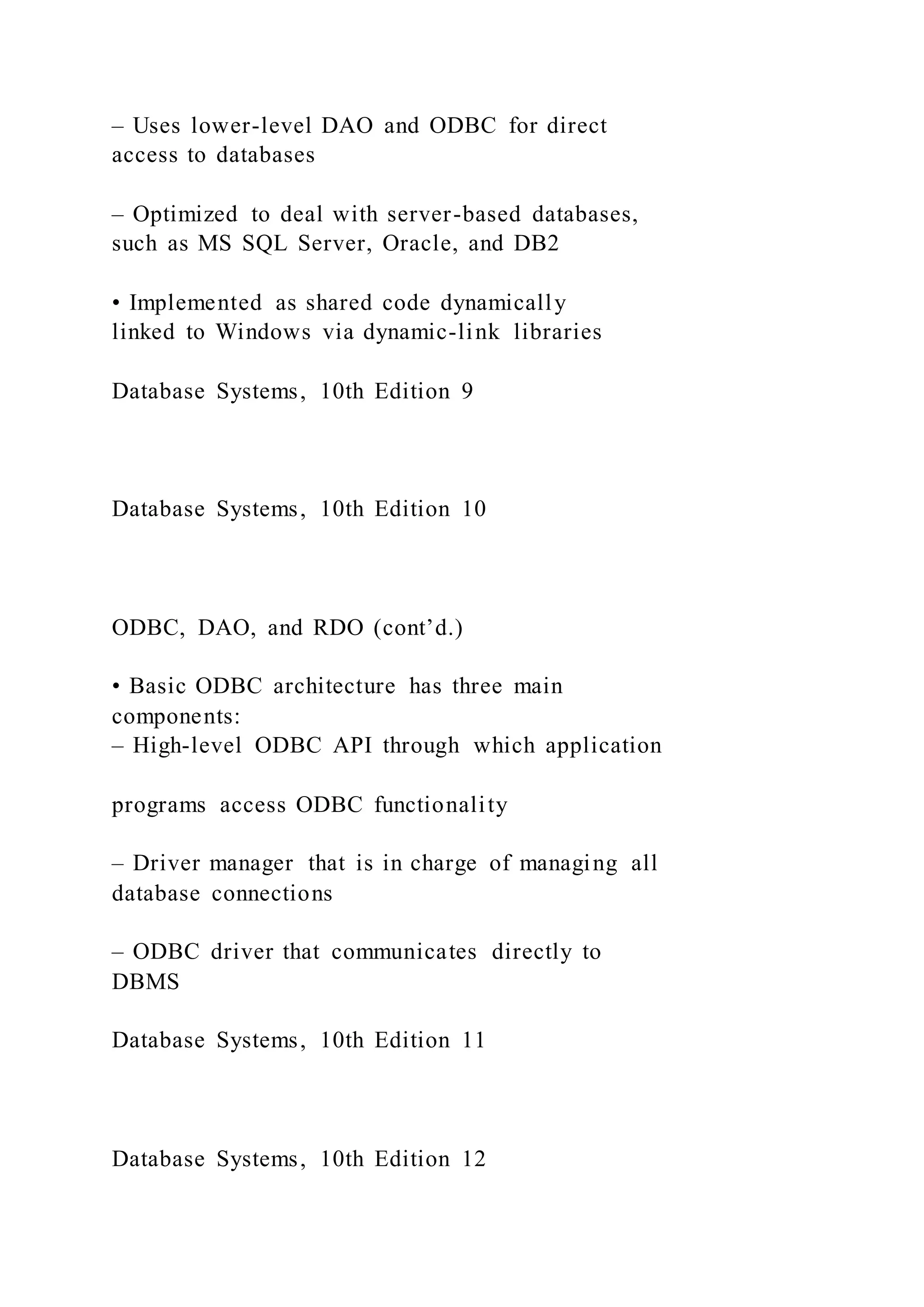– Uses lower-level DAO and ODBC for direct
access to databases
– Optimized to deal with server-based databases,
such as MS SQL Server, Oracle, and DB2
• Implemented as shared code dynamically
linked to Windows via dynamic-link libraries
Database Systems, 10th Edition 9
Database Systems, 10th Edition 10
ODBC, DAO, and RDO (cont’d.)
• Basic ODBC architecture has three main
components:
– High-level ODBC API through which application
programs access ODBC functionality
– Driver manager that is in charge of managing all
database connections
– ODBC driver that communicates directly to
DBMS
Database Systems, 10th Edition 11
Database Systems, 10th Edition 12
 