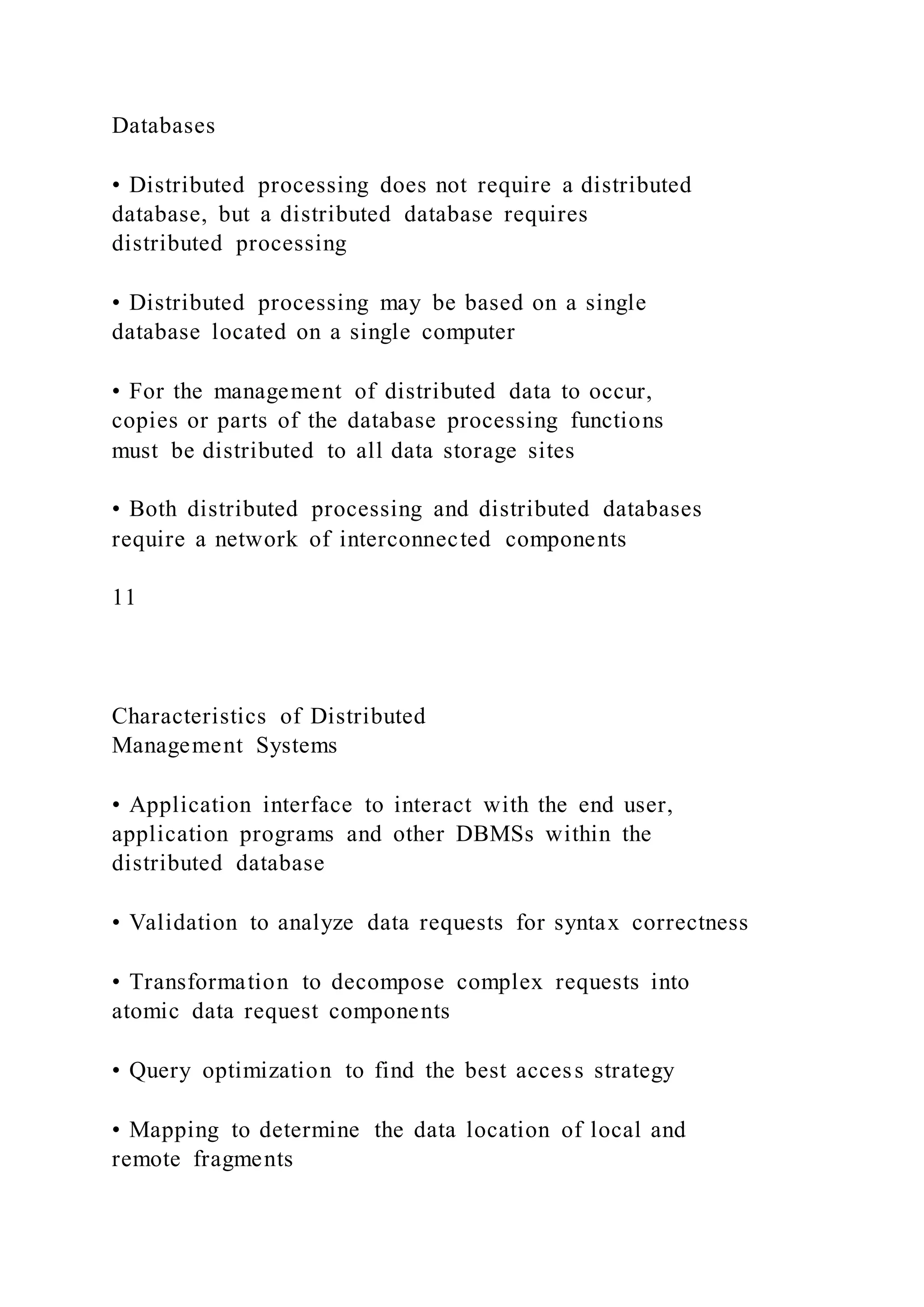 Databases
• Distributed processing does not require a distributed
database, but a distributed database requires
distributed processing
• Distributed processing may be based on a single
database located on a single computer
• For the management of distributed data to occur,
copies or parts of the database processing functions
must be distributed to all data storage sites
• Both distributed processing and distributed databases
require a network of interconnected components
11
Characteristics of Distributed
Management Systems
• Application interface to interact with the end user,
application programs and other DBMSs within the
distributed database
• Validation to analyze data requests for syntax correctness
• Transformation to decompose complex requests into
atomic data request components
• Query optimization to find the best access strategy
• Mapping to determine the data location of local and
remote fragments
 