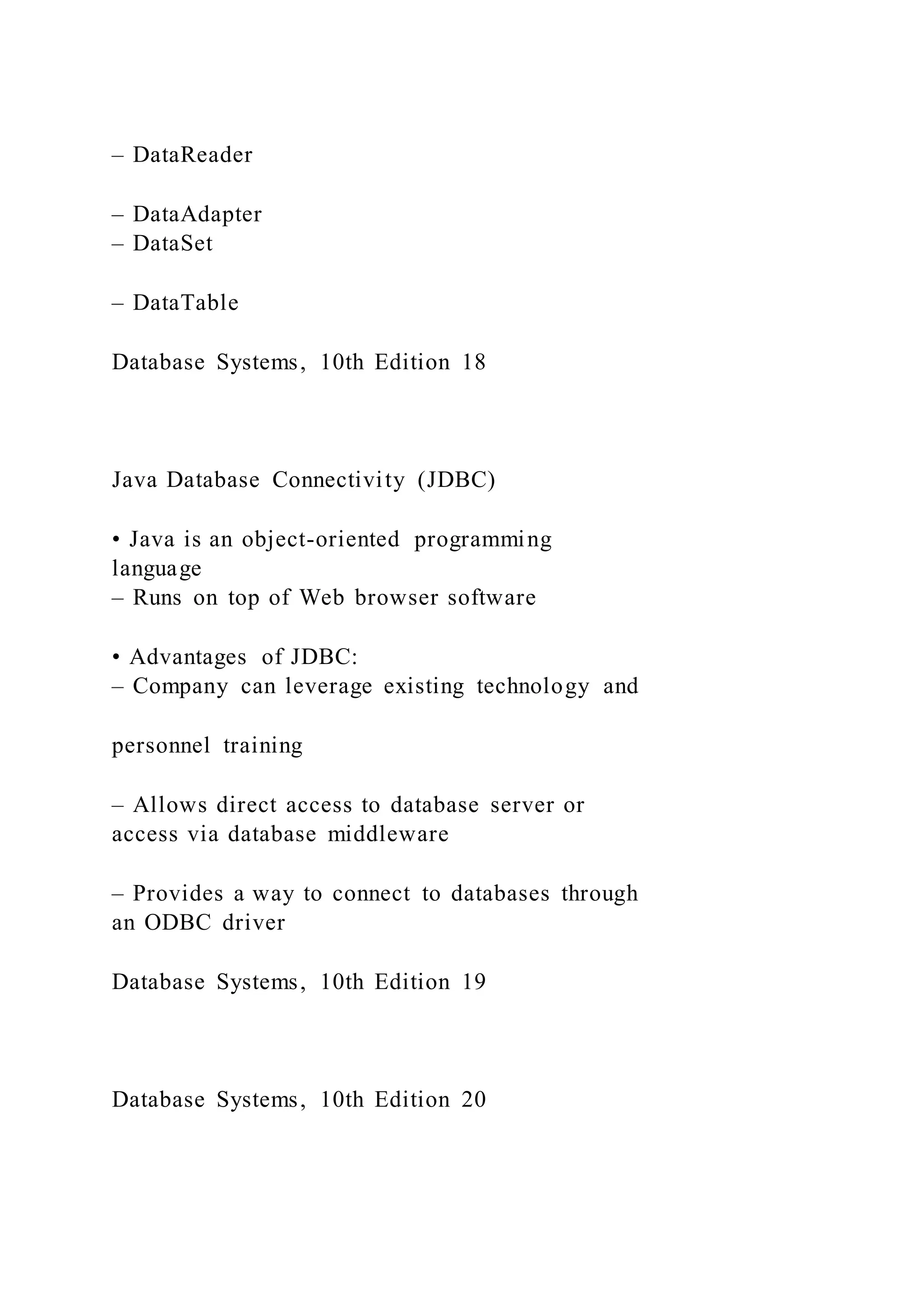 – DataReader
– DataAdapter
– DataSet
– DataTable
Database Systems, 10th Edition 18
Java Database Connectivity (JDBC)
• Java is an object-oriented programming
language
– Runs on top of Web browser software
• Advantages of JDBC:
– Company can leverage existing technology and
personnel training
– Allows direct access to database server or
access via database middleware
– Provides a way to connect to databases through
an ODBC driver
Database Systems, 10th Edition 19
Database Systems, 10th Edition 20
 