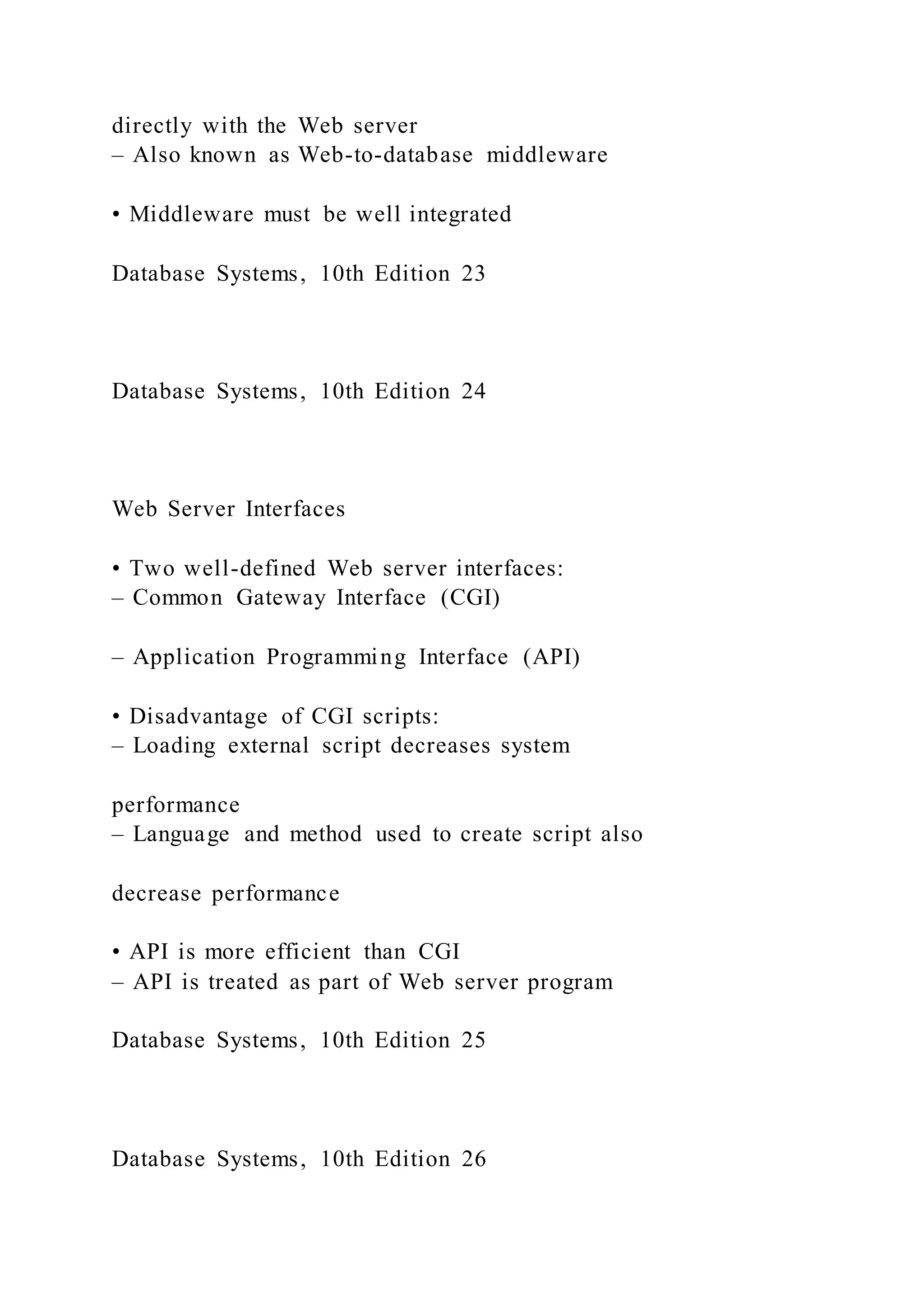 directly with the Web server
– Also known as Web-to-database middleware
• Middleware must be well integrated
Database Systems, 10th Edition 23
Database Systems, 10th Edition 24
Web Server Interfaces
• Two well-defined Web server interfaces:
– Common Gateway Interface (CGI)
– Application Programming Interface (API)
• Disadvantage of CGI scripts:
– Loading external script decreases system
performance
– Language and method used to create script also
decrease performance
• API is more efficient than CGI
– API is treated as part of Web server program
Database Systems, 10th Edition 25
Database Systems, 10th Edition 26
 