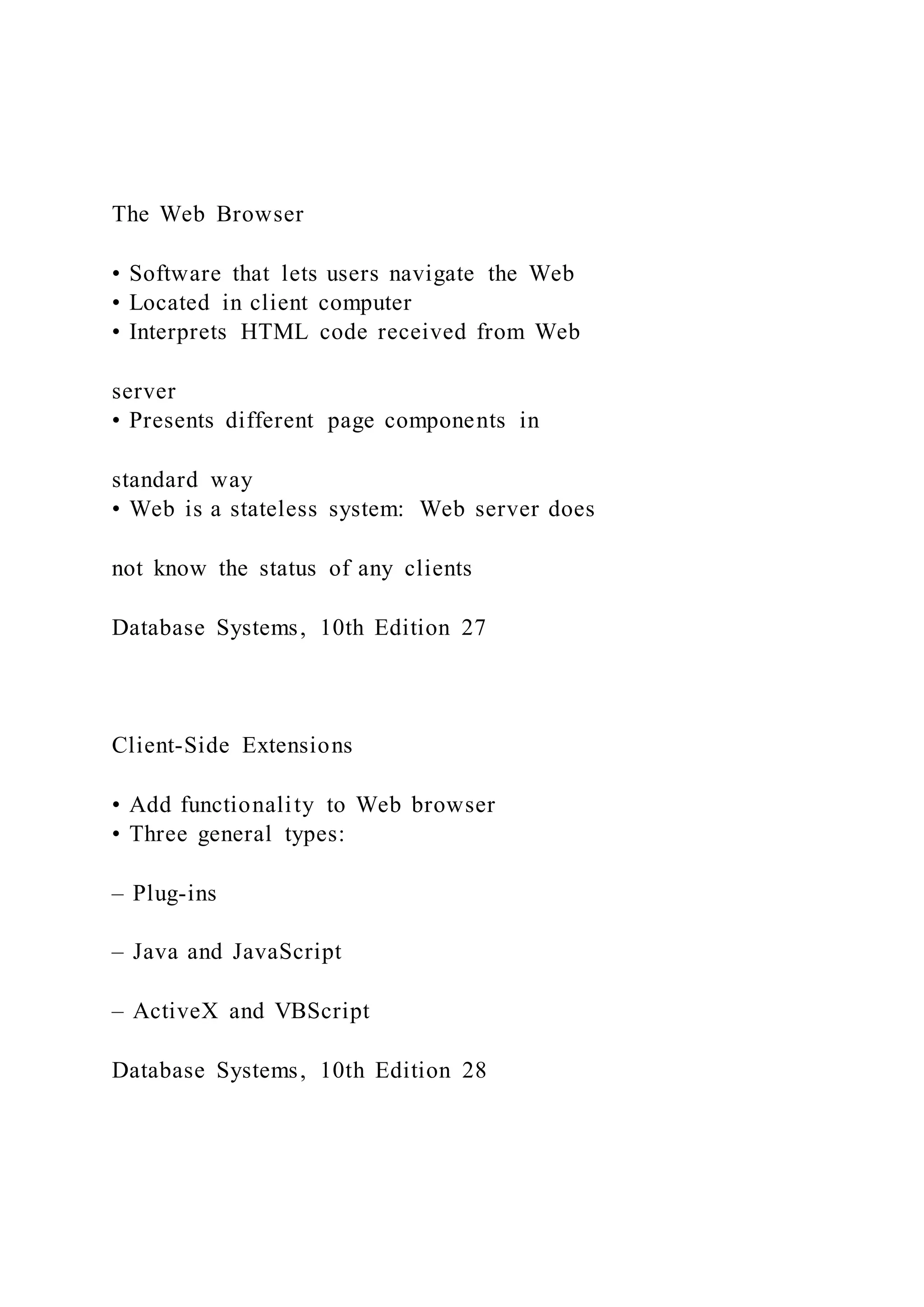The Web Browser
• Software that lets users navigate the Web
• Located in client computer
• Interprets HTML code received from Web
server
• Presents different page components in
standard way
• Web is a stateless system: Web server does
not know the status of any clients
Database Systems, 10th Edition 27
Client-Side Extensions
• Add functionality to Web browser
• Three general types:
– Plug-ins
– Java and JavaScript
– ActiveX and VBScript
Database Systems, 10th Edition 28
 