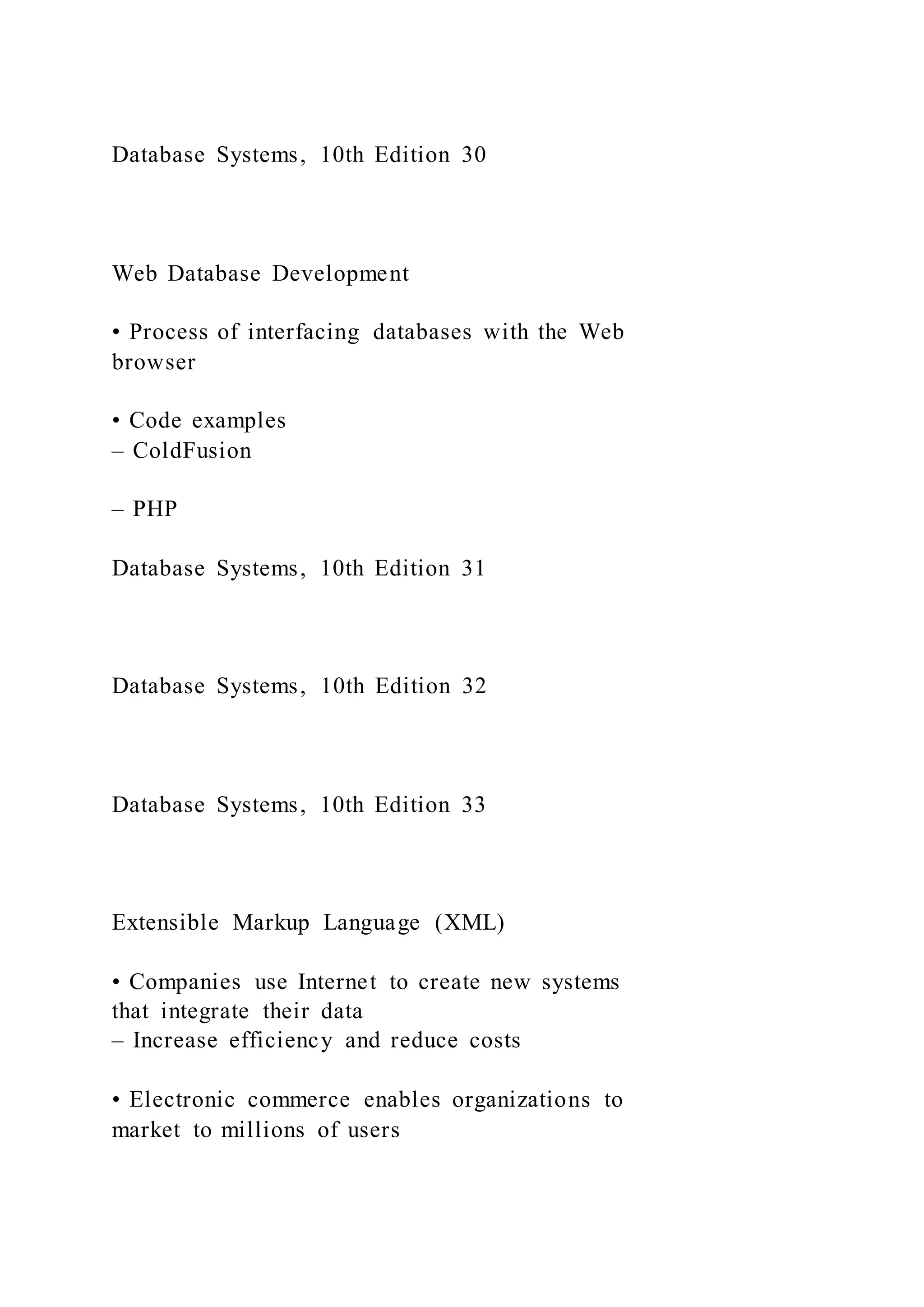 Database Systems, 10th Edition 30
Web Database Development
• Process of interfacing databases with the Web
browser
• Code examples
– ColdFusion
– PHP
Database Systems, 10th Edition 31
Database Systems, 10th Edition 32
Database Systems, 10th Edition 33
Extensible Markup Language (XML)
• Companies use Internet to create new systems
that integrate their data
– Increase efficiency and reduce costs
• Electronic commerce enables organizations to
market to millions of users
 