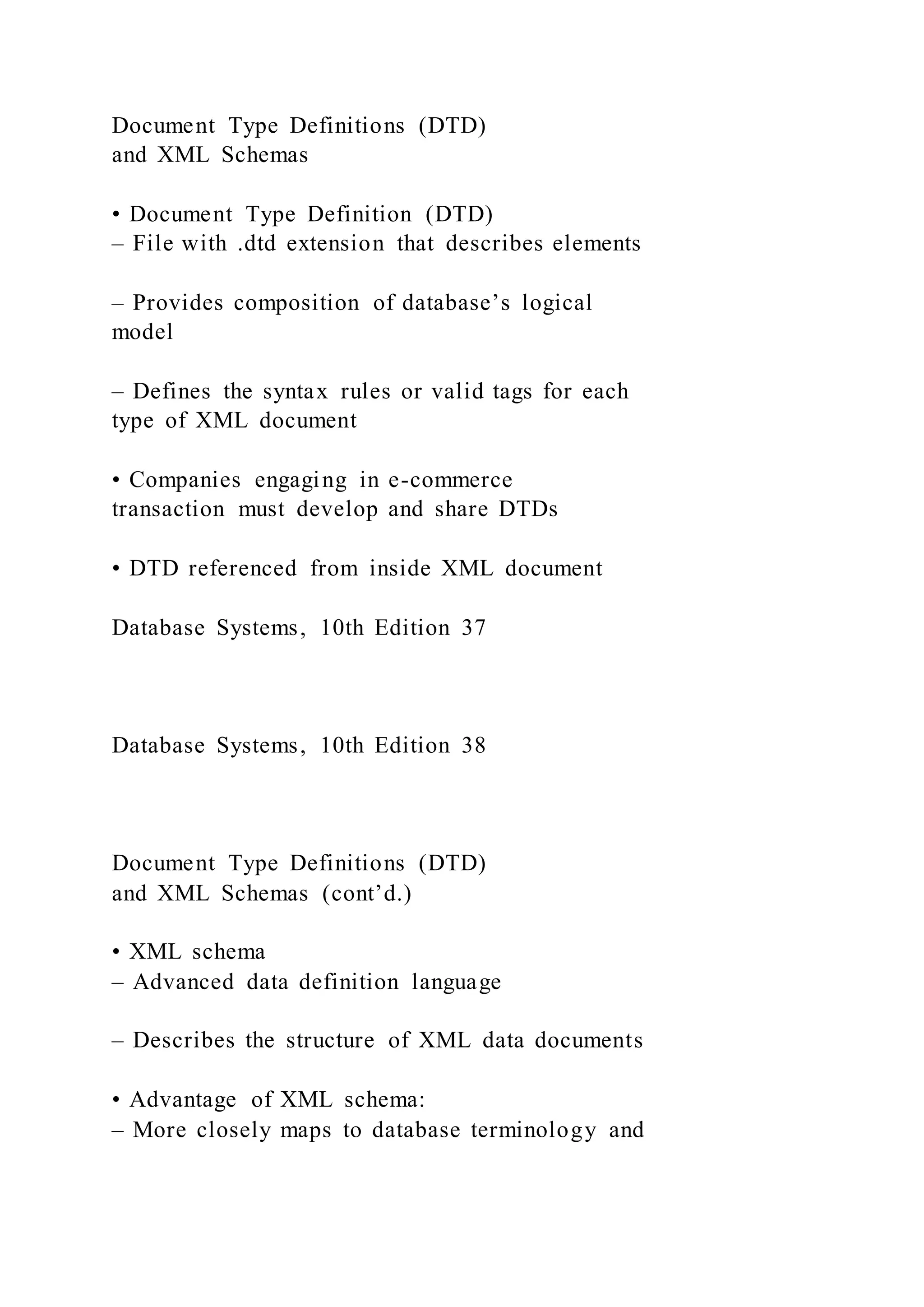 Document Type Definitions (DTD)
and XML Schemas
• Document Type Definition (DTD)
– File with .dtd extension that describes elements
– Provides composition of database’s logical
model
– Defines the syntax rules or valid tags for each
type of XML document
• Companies engaging in e-commerce
transaction must develop and share DTDs
• DTD referenced from inside XML document
Database Systems, 10th Edition 37
Database Systems, 10th Edition 38
Document Type Definitions (DTD)
and XML Schemas (cont’d.)
• XML schema
– Advanced data definition language
– Describes the structure of XML data documents
• Advantage of XML schema:
– More closely maps to database terminology and
 