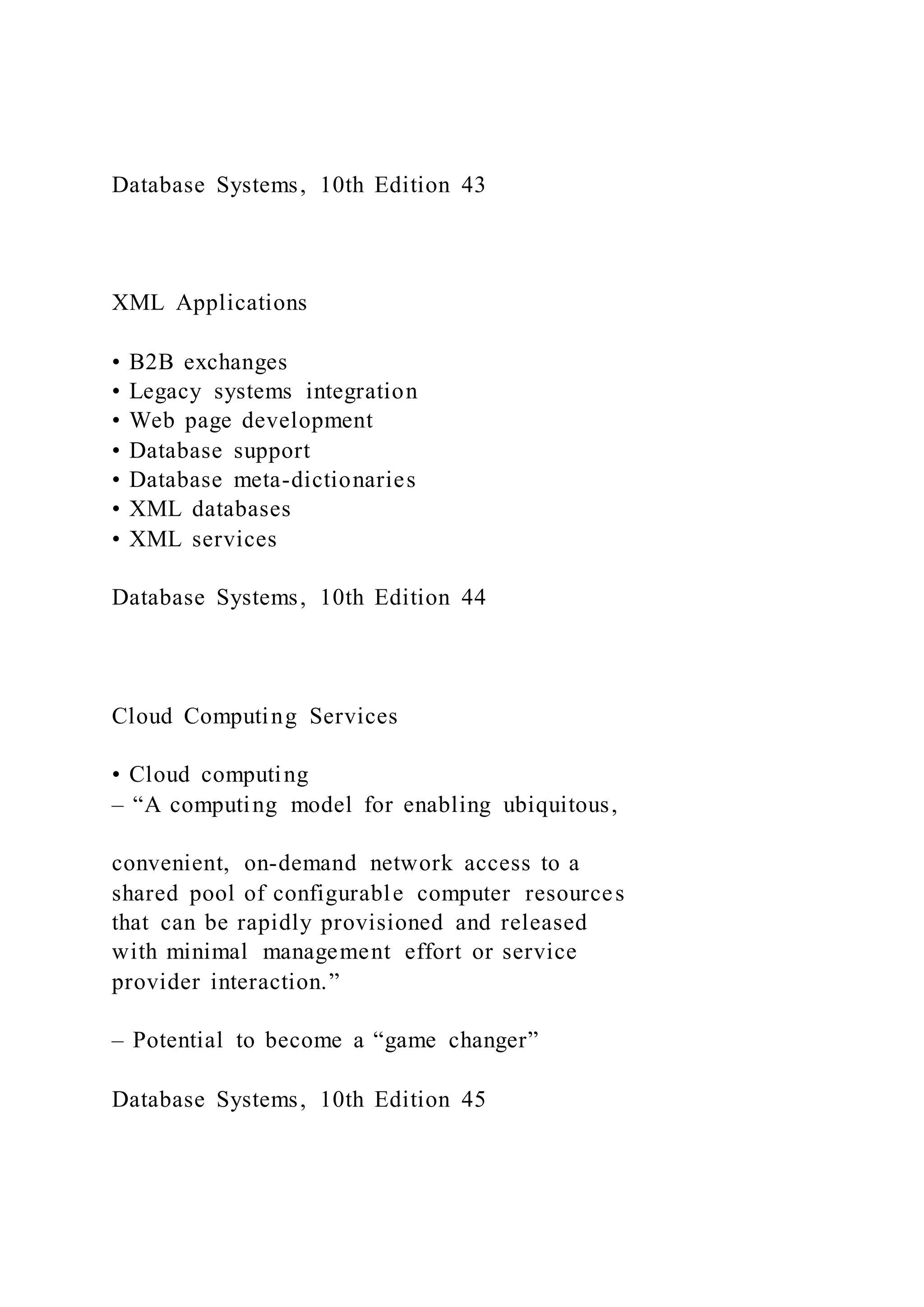 Database Systems, 10th Edition 43
XML Applications
• B2B exchanges
• Legacy systems integration
• Web page development
• Database support
• Database meta-dictionaries
• XML databases
• XML services
Database Systems, 10th Edition 44
Cloud Computing Services
• Cloud computing
– “A computing model for enabling ubiquitous,
convenient, on-demand network access to a
shared pool of configurable computer resources
that can be rapidly provisioned and released
with minimal management effort or service
provider interaction.”
– Potential to become a “game changer”
Database Systems, 10th Edition 45
 