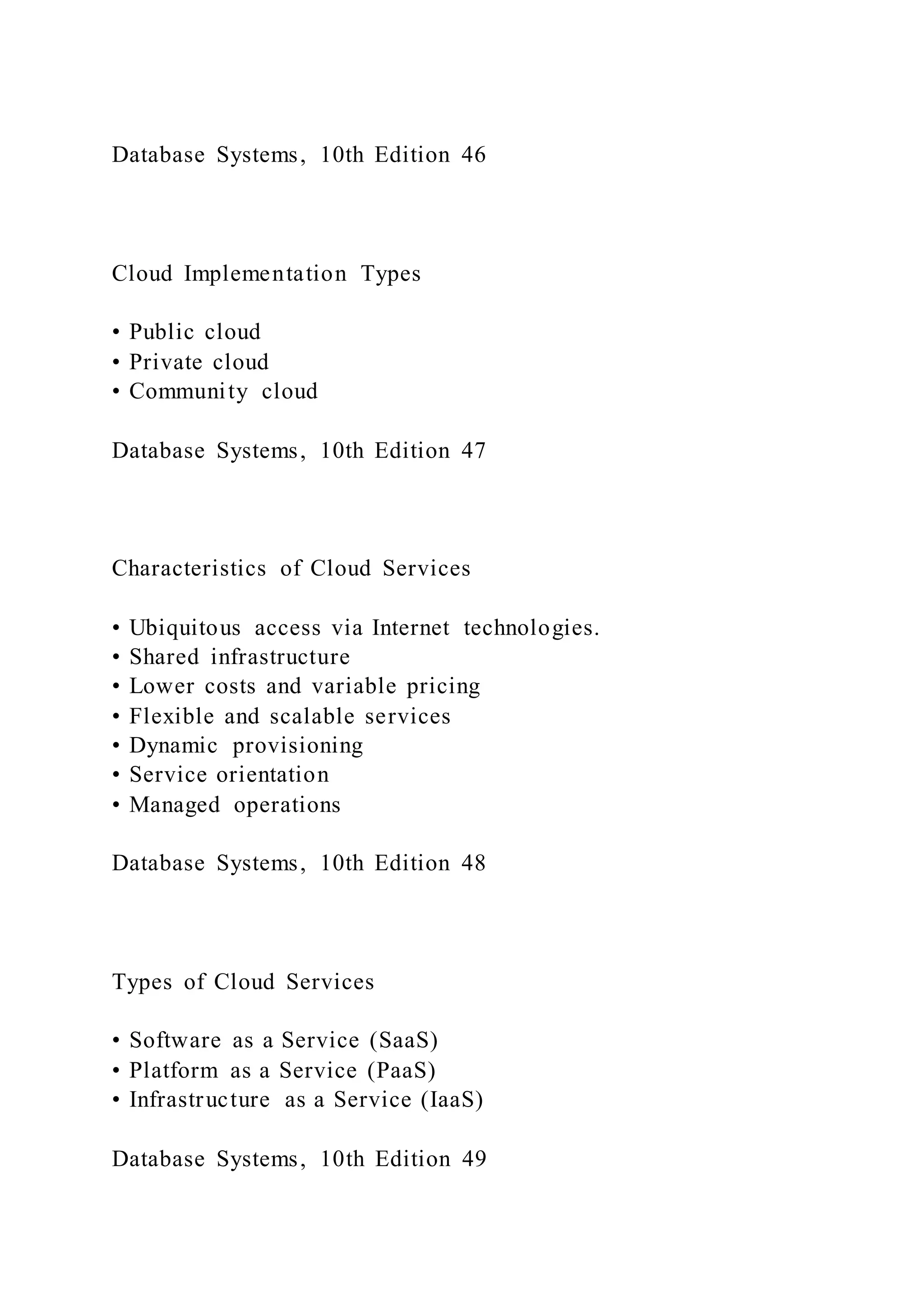 Database Systems, 10th Edition 46
Cloud Implementation Types
• Public cloud
• Private cloud
• Community cloud
Database Systems, 10th Edition 47
Characteristics of Cloud Services
• Ubiquitous access via Internet technologies.
• Shared infrastructure
• Lower costs and variable pricing
• Flexible and scalable services
• Dynamic provisioning
• Service orientation
• Managed operations
Database Systems, 10th Edition 48
Types of Cloud Services
• Software as a Service (SaaS)
• Platform as a Service (PaaS)
• Infrastructure as a Service (IaaS)
Database Systems, 10th Edition 49
 