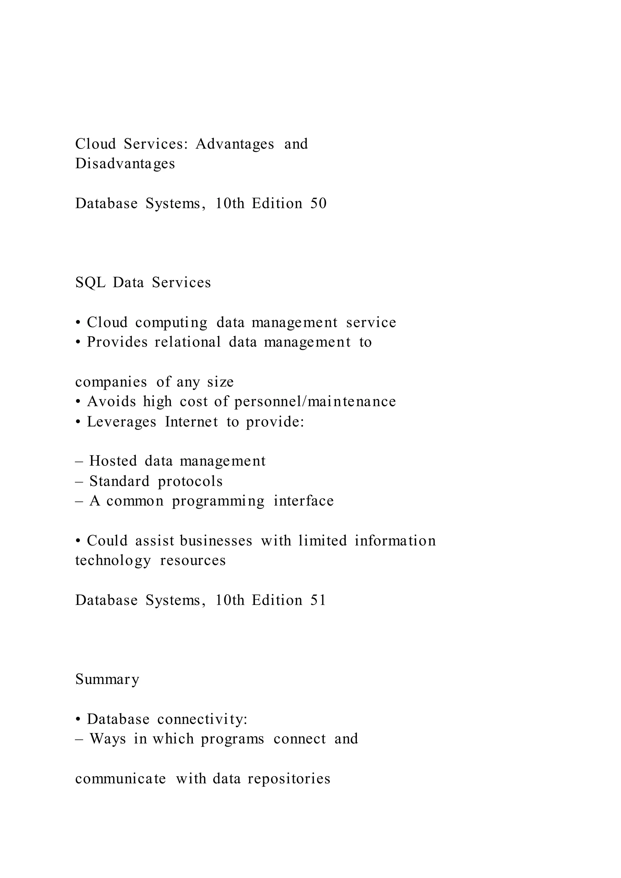Cloud Services: Advantages and
Disadvantages
Database Systems, 10th Edition 50
SQL Data Services
• Cloud computing data management service
• Provides relational data management to
companies of any size
• Avoids high cost of personnel/maintenance
• Leverages Internet to provide:
– Hosted data management
– Standard protocols
– A common programming interface
• Could assist businesses with limited information
technology resources
Database Systems, 10th Edition 51
Summary
• Database connectivity:
– Ways in which programs connect and
communicate with data repositories
 