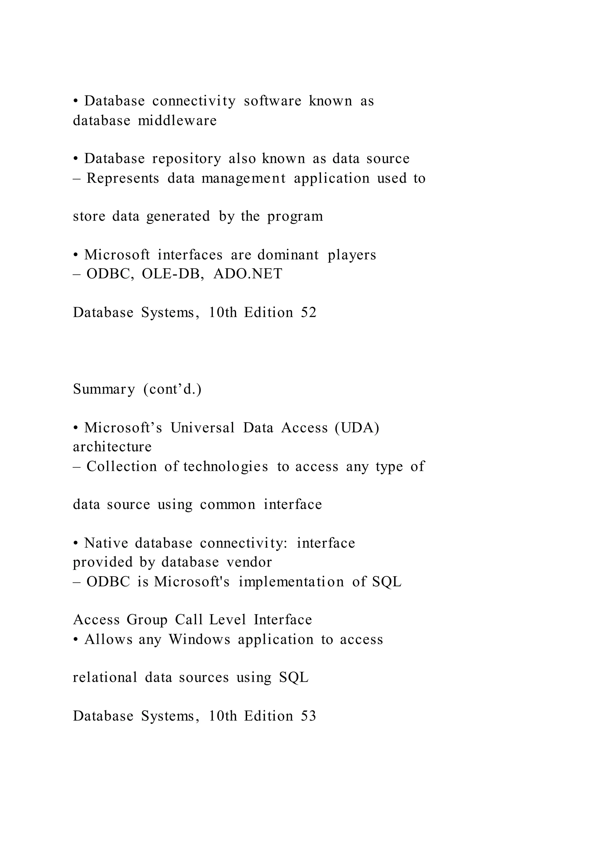 • Database connectivity software known as
database middleware
• Database repository also known as data source
– Represents data management application used to
store data generated by the program
• Microsoft interfaces are dominant players
– ODBC, OLE-DB, ADO.NET
Database Systems, 10th Edition 52
Summary (cont’d.)
• Microsoft’s Universal Data Access (UDA)
architecture
– Collection of technologies to access any type of
data source using common interface
• Native database connectivity: interface
provided by database vendor
– ODBC is Microsoft's implementation of SQL
Access Group Call Level Interface
• Allows any Windows application to access
relational data sources using SQL
Database Systems, 10th Edition 53
 