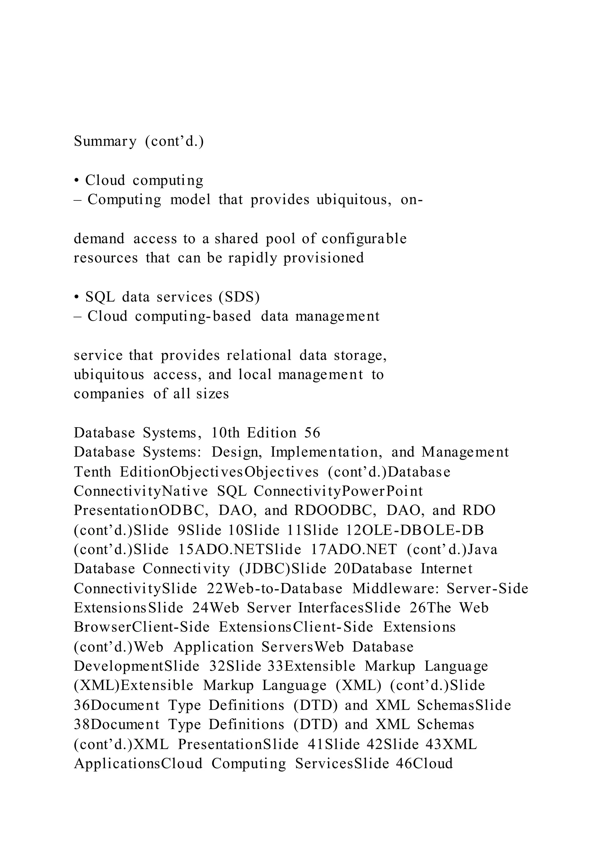 Summary (cont’d.)
• Cloud computing
– Computing model that provides ubiquitous, on-
demand access to a shared pool of configurable
resources that can be rapidly provisioned
• SQL data services (SDS)
– Cloud computing-based data management
service that provides relational data storage,
ubiquitous access, and local management to
companies of all sizes
Database Systems, 10th Edition 56
Database Systems: Design, Implementation, and Management
Tenth EditionObjectivesObjectives (cont’d.)Database
ConnectivityNative SQL ConnectivityPowerPoint
PresentationODBC, DAO, and RDOODBC, DAO, and RDO
(cont’d.)Slide 9Slide 10Slide 11Slide 12OLE-DBOLE-DB
(cont’d.)Slide 15ADO.NETSlide 17ADO.NET (cont’d.)Java
Database Connectivity (JDBC)Slide 20Database Internet
ConnectivitySlide 22Web-to-Database Middleware: Server-Side
ExtensionsSlide 24Web Server InterfacesSlide 26The Web
BrowserClient-Side ExtensionsClient-Side Extensions
(cont’d.)Web Application ServersWeb Database
DevelopmentSlide 32Slide 33Extensible Markup Language
(XML)Extensible Markup Language (XML) (cont’d.)Slide
36Document Type Definitions (DTD) and XML SchemasSlide
38Document Type Definitions (DTD) and XML Schemas
(cont’d.)XML PresentationSlide 41Slide 42Slide 43XML
ApplicationsCloud Computing ServicesSlide 46Cloud
 