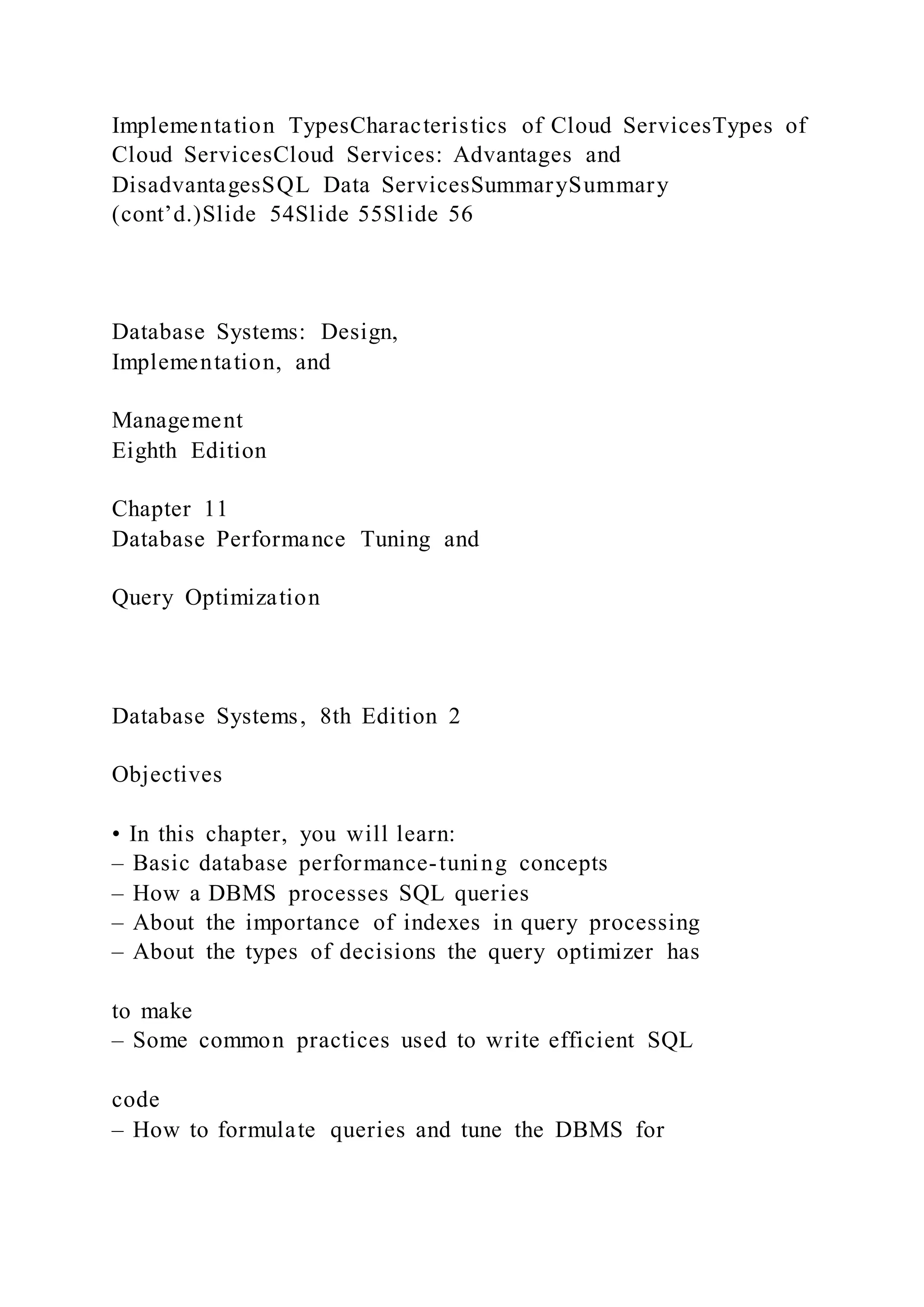 Implementation TypesCharacteristics of Cloud ServicesTypes of
Cloud ServicesCloud Services: Advantages and
DisadvantagesSQL Data ServicesSummarySummary
(cont’d.)Slide 54Slide 55Slide 56
Database Systems: Design,
Implementation, and
Management
Eighth Edition
Chapter 11
Database Performance Tuning and
Query Optimization
Database Systems, 8th Edition 2
Objectives
• In this chapter, you will learn:
– Basic database performance-tuning concepts
– How a DBMS processes SQL queries
– About the importance of indexes in query processing
– About the types of decisions the query optimizer has
to make
– Some common practices used to write efficient SQL
code
– How to formulate queries and tune the DBMS for
 