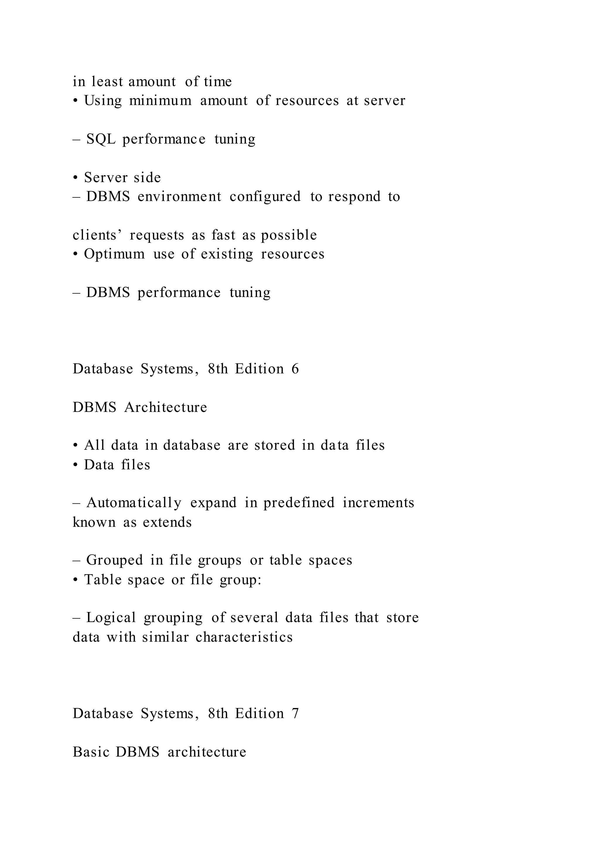 in least amount of time
• Using minimum amount of resources at server
– SQL performance tuning
• Server side
– DBMS environment configured to respond to
clients’ requests as fast as possible
• Optimum use of existing resources
– DBMS performance tuning
Database Systems, 8th Edition 6
DBMS Architecture
• All data in database are stored in data files
• Data files
– Automatically expand in predefined increments
known as extends
– Grouped in file groups or table spaces
• Table space or file group:
– Logical grouping of several data files that store
data with similar characteristics
Database Systems, 8th Edition 7
Basic DBMS architecture
 