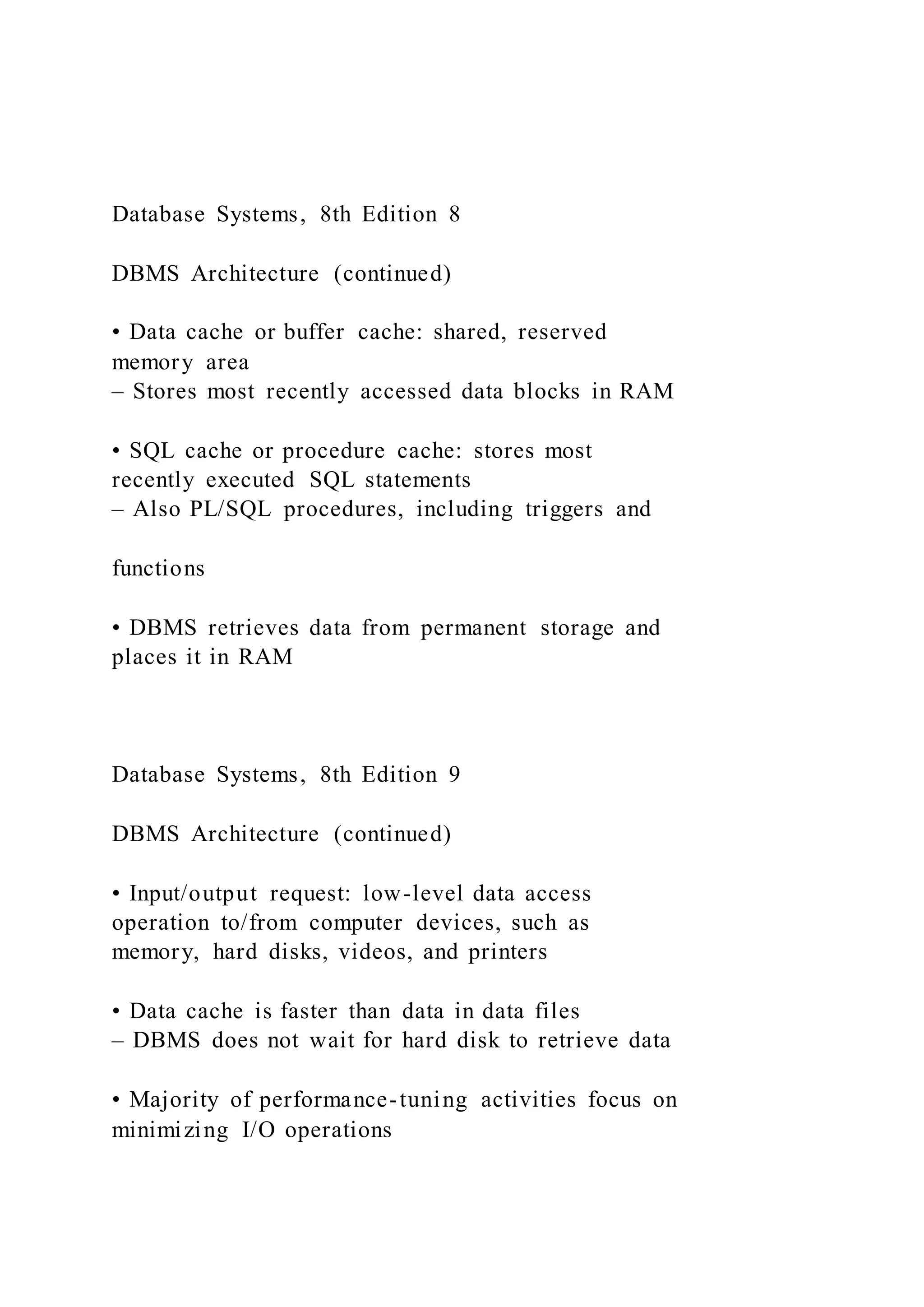 Database Systems, 8th Edition 8
DBMS Architecture (continued)
• Data cache or buffer cache: shared, reserved
memory area
– Stores most recently accessed data blocks in RAM
• SQL cache or procedure cache: stores most
recently executed SQL statements
– Also PL/SQL procedures, including triggers and
functions
• DBMS retrieves data from permanent storage and
places it in RAM
Database Systems, 8th Edition 9
DBMS Architecture (continued)
• Input/output request: low-level data access
operation to/from computer devices, such as
memory, hard disks, videos, and printers
• Data cache is faster than data in data files
– DBMS does not wait for hard disk to retrieve data
• Majority of performance-tuning activities focus on
minimizing I/O operations
 