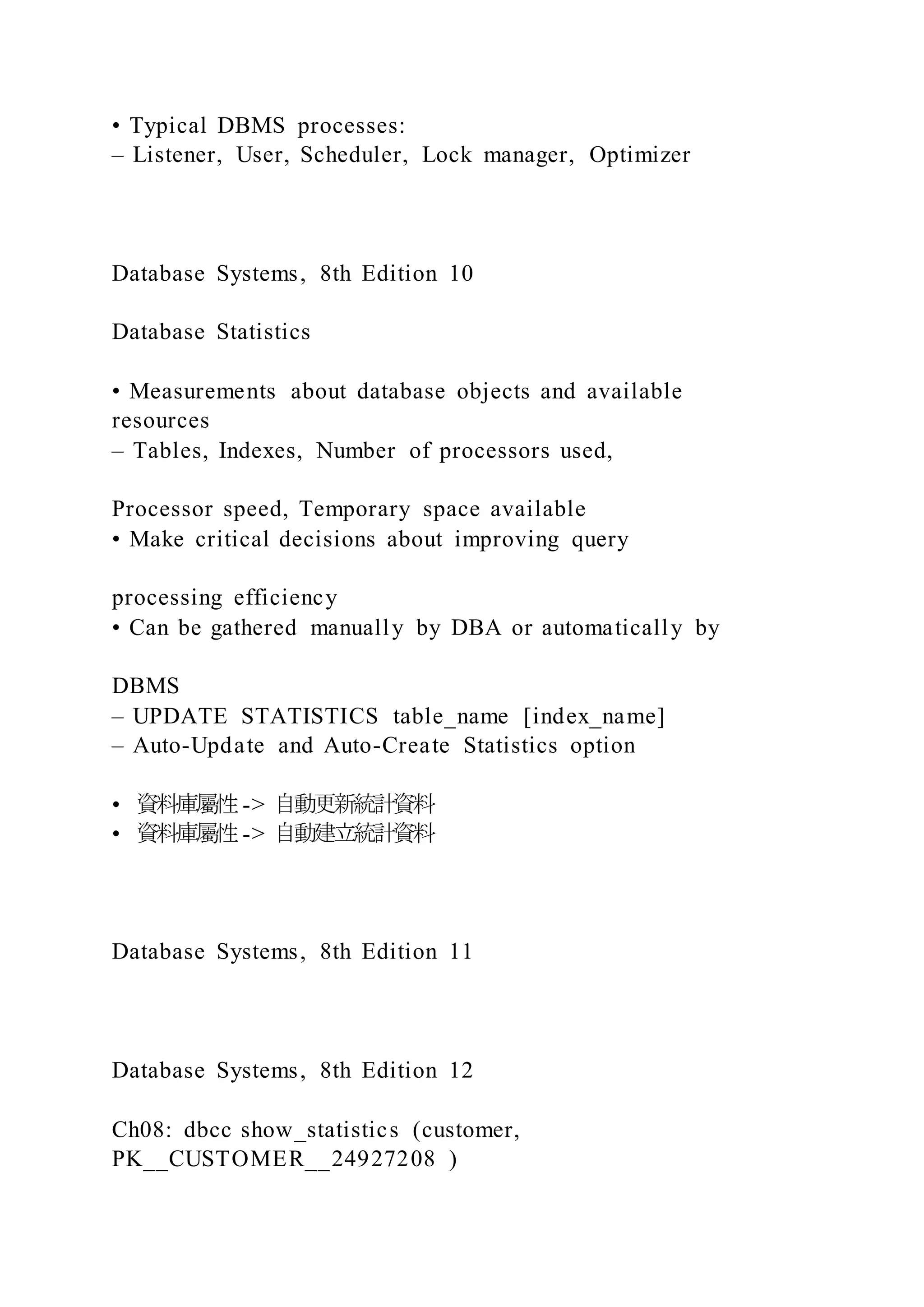 • Typical DBMS processes:
– Listener, User, Scheduler, Lock manager, Optimizer
Database Systems, 8th Edition 10
Database Statistics
• Measurements about database objects and available
resources
– Tables, Indexes, Number of processors used,
Processor speed, Temporary space available
• Make critical decisions about improving query
processing efficiency
• Can be gathered manually by DBA or automatically by
DBMS
– UPDATE STATISTICS table_name [index_name]
– Auto-Update and Auto-Create Statistics option
• 資料庫屬性-> 自動更新統計資料
• 資料庫屬性-> 自動建立統計資料
Database Systems, 8th Edition 11
Database Systems, 8th Edition 12
Ch08: dbcc show_statistics (customer,
PK__CUSTOMER__24927208 )
 