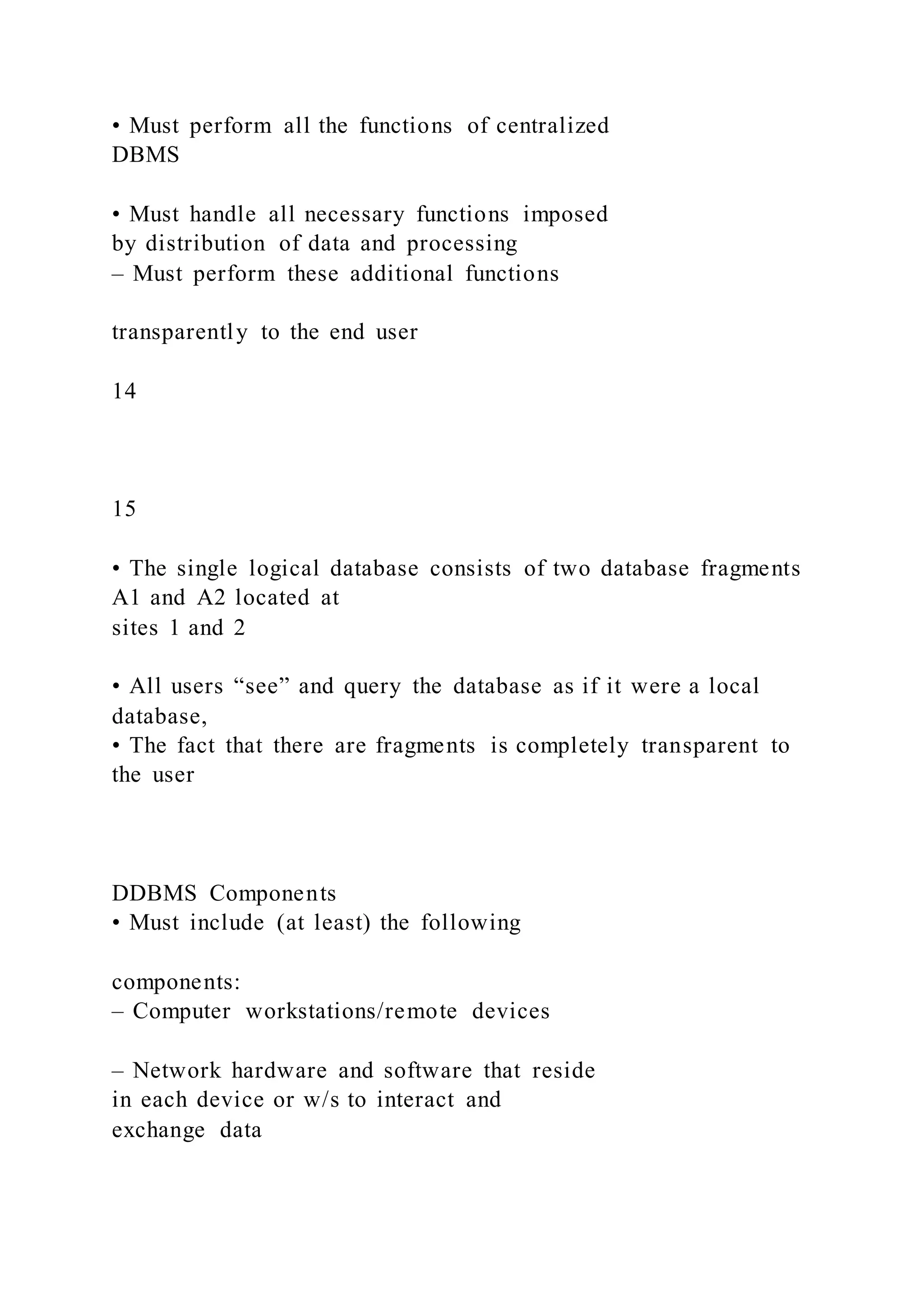 • Must perform all the functions of centralized
DBMS
• Must handle all necessary functions imposed
by distribution of data and processing
– Must perform these additional functions
transparently to the end user
14
15
• The single logical database consists of two database fragments
A1 and A2 located at
sites 1 and 2
• All users “see” and query the database as if it were a local
database,
• The fact that there are fragments is completely transparent to
the user
DDBMS Components
• Must include (at least) the following
components:
– Computer workstations/remote devices
– Network hardware and software that reside
in each device or w/s to interact and
exchange data
 