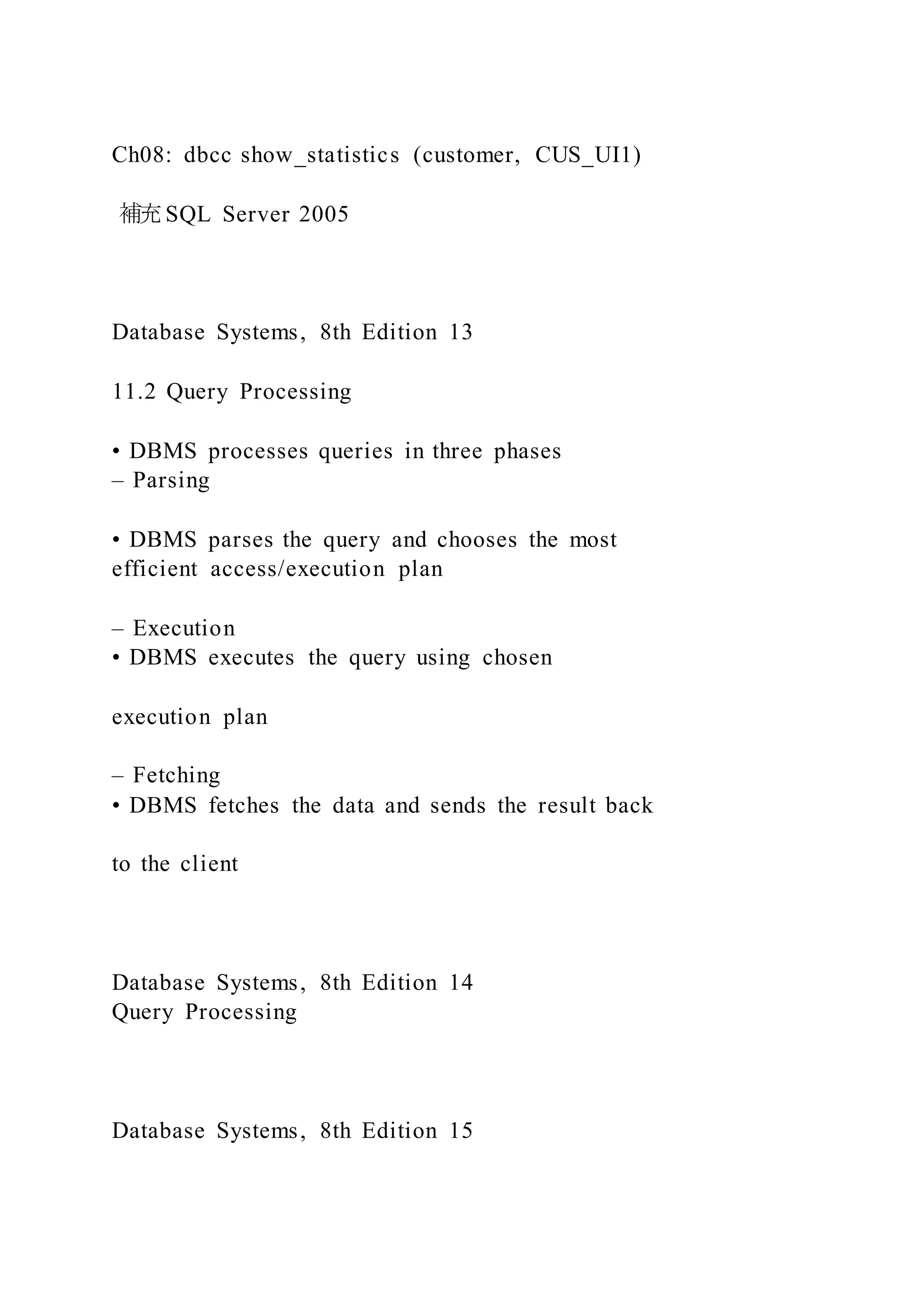 Ch08: dbcc show_statistics (customer, CUS_UI1)
補充SQL Server 2005
Database Systems, 8th Edition 13
11.2 Query Processing
• DBMS processes queries in three phases
– Parsing
• DBMS parses the query and chooses the most
efficient access/execution plan
– Execution
• DBMS executes the query using chosen
execution plan
– Fetching
• DBMS fetches the data and sends the result back
to the client
Database Systems, 8th Edition 14
Query Processing
Database Systems, 8th Edition 15
 