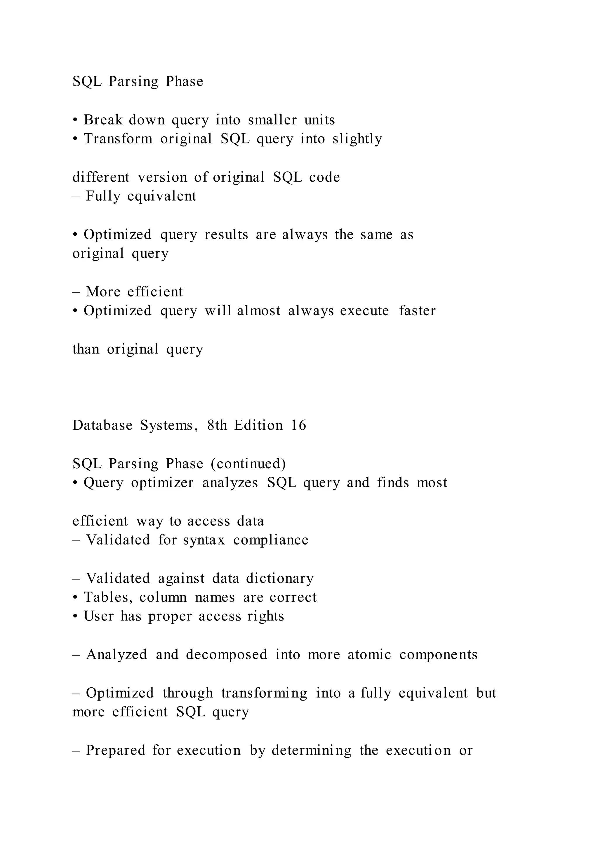 SQL Parsing Phase
• Break down query into smaller units
• Transform original SQL query into slightly
different version of original SQL code
– Fully equivalent
• Optimized query results are always the same as
original query
– More efficient
• Optimized query will almost always execute faster
than original query
Database Systems, 8th Edition 16
SQL Parsing Phase (continued)
• Query optimizer analyzes SQL query and finds most
efficient way to access data
– Validated for syntax compliance
– Validated against data dictionary
• Tables, column names are correct
• User has proper access rights
– Analyzed and decomposed into more atomic components
– Optimized through transforming into a fully equivalent but
more efficient SQL query
– Prepared for execution by determining the execution or
 